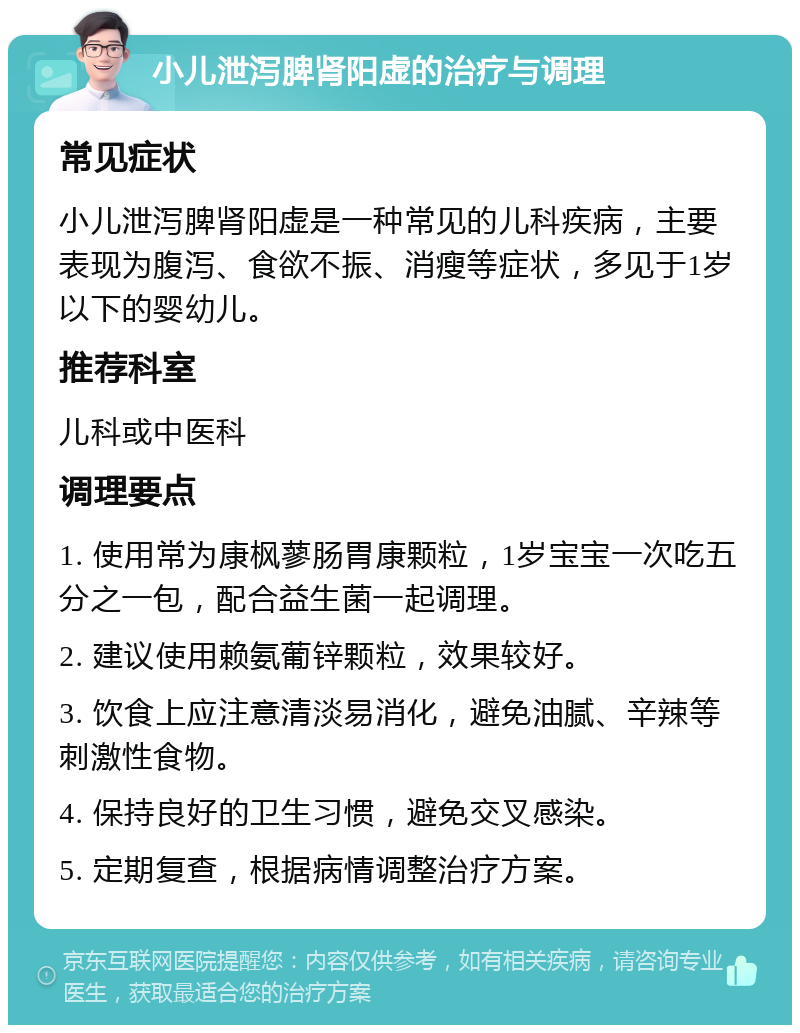 小儿泄泻脾肾阳虚的治疗与调理 常见症状 小儿泄泻脾肾阳虚是一种常见的儿科疾病，主要表现为腹泻、食欲不振、消瘦等症状，多见于1岁以下的婴幼儿。 推荐科室 儿科或中医科 调理要点 1. 使用常为康枫蓼肠胃康颗粒，1岁宝宝一次吃五分之一包，配合益生菌一起调理。 2. 建议使用赖氨葡锌颗粒，效果较好。 3. 饮食上应注意清淡易消化，避免油腻、辛辣等刺激性食物。 4. 保持良好的卫生习惯，避免交叉感染。 5. 定期复查，根据病情调整治疗方案。