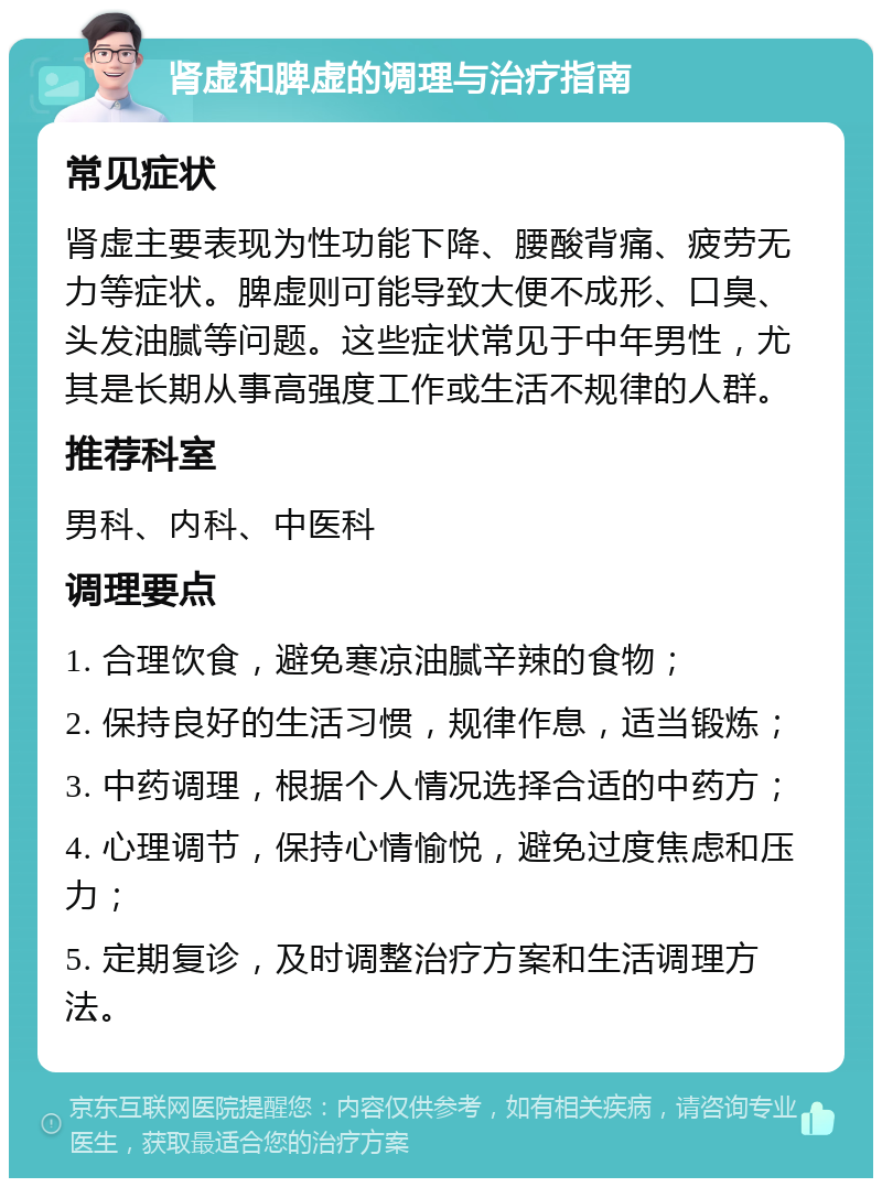 肾虚和脾虚的调理与治疗指南 常见症状 肾虚主要表现为性功能下降、腰酸背痛、疲劳无力等症状。脾虚则可能导致大便不成形、口臭、头发油腻等问题。这些症状常见于中年男性，尤其是长期从事高强度工作或生活不规律的人群。 推荐科室 男科、内科、中医科 调理要点 1. 合理饮食，避免寒凉油腻辛辣的食物； 2. 保持良好的生活习惯，规律作息，适当锻炼； 3. 中药调理，根据个人情况选择合适的中药方； 4. 心理调节，保持心情愉悦，避免过度焦虑和压力； 5. 定期复诊，及时调整治疗方案和生活调理方法。