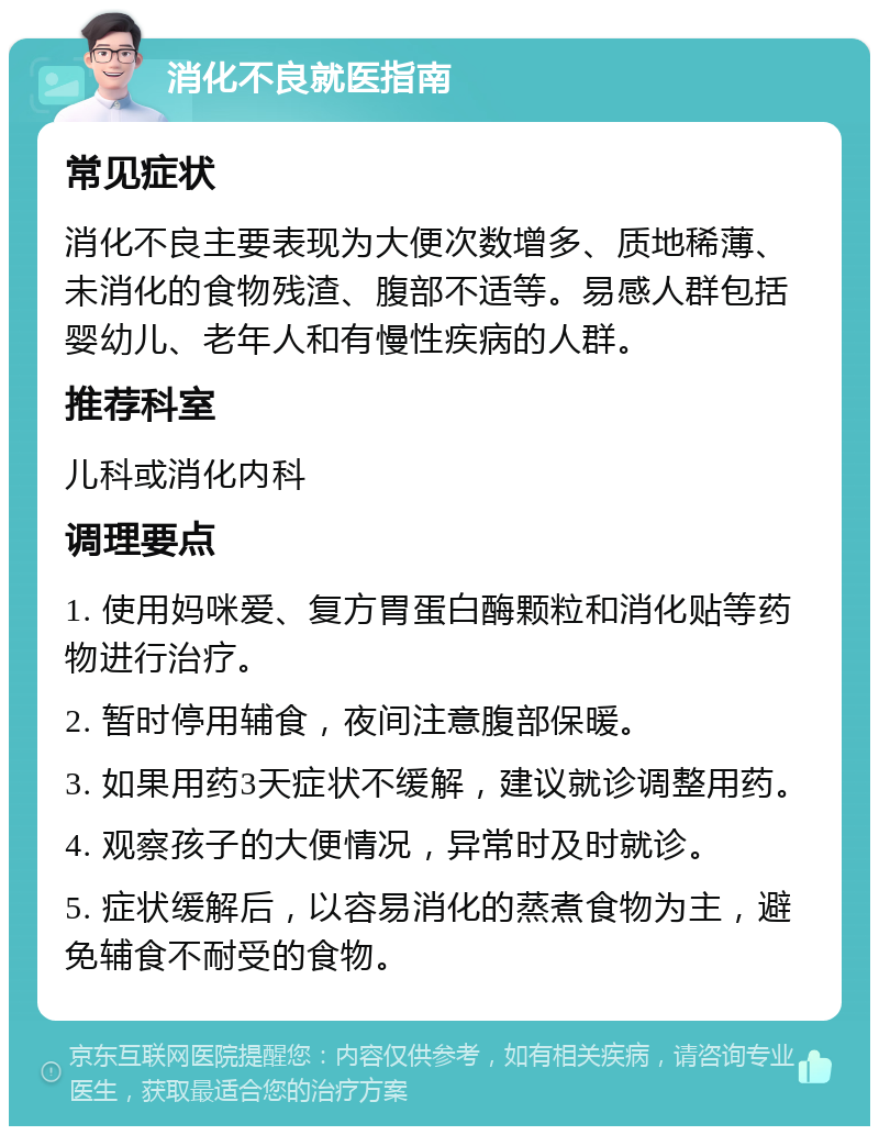 消化不良就医指南 常见症状 消化不良主要表现为大便次数增多、质地稀薄、未消化的食物残渣、腹部不适等。易感人群包括婴幼儿、老年人和有慢性疾病的人群。 推荐科室 儿科或消化内科 调理要点 1. 使用妈咪爱、复方胃蛋白酶颗粒和消化贴等药物进行治疗。 2. 暂时停用辅食，夜间注意腹部保暖。 3. 如果用药3天症状不缓解，建议就诊调整用药。 4. 观察孩子的大便情况，异常时及时就诊。 5. 症状缓解后，以容易消化的蒸煮食物为主，避免辅食不耐受的食物。