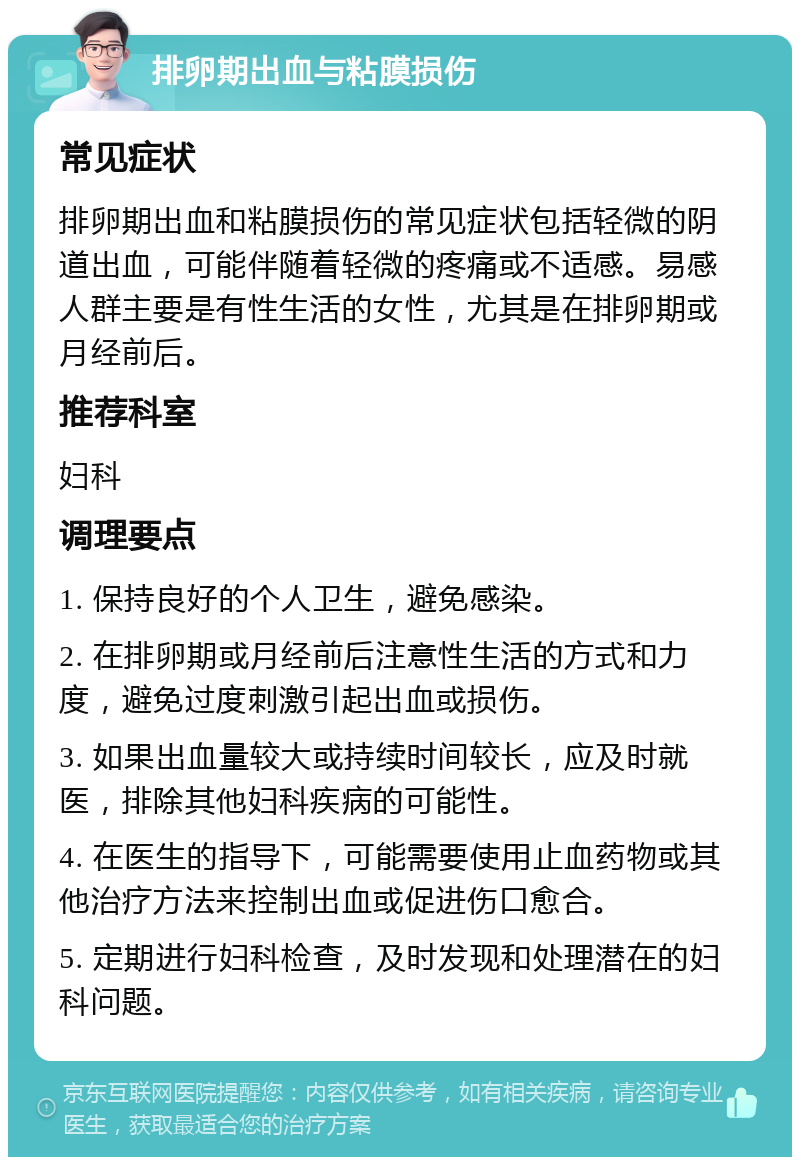 排卵期出血与粘膜损伤 常见症状 排卵期出血和粘膜损伤的常见症状包括轻微的阴道出血，可能伴随着轻微的疼痛或不适感。易感人群主要是有性生活的女性，尤其是在排卵期或月经前后。 推荐科室 妇科 调理要点 1. 保持良好的个人卫生，避免感染。 2. 在排卵期或月经前后注意性生活的方式和力度，避免过度刺激引起出血或损伤。 3. 如果出血量较大或持续时间较长，应及时就医，排除其他妇科疾病的可能性。 4. 在医生的指导下，可能需要使用止血药物或其他治疗方法来控制出血或促进伤口愈合。 5. 定期进行妇科检查，及时发现和处理潜在的妇科问题。