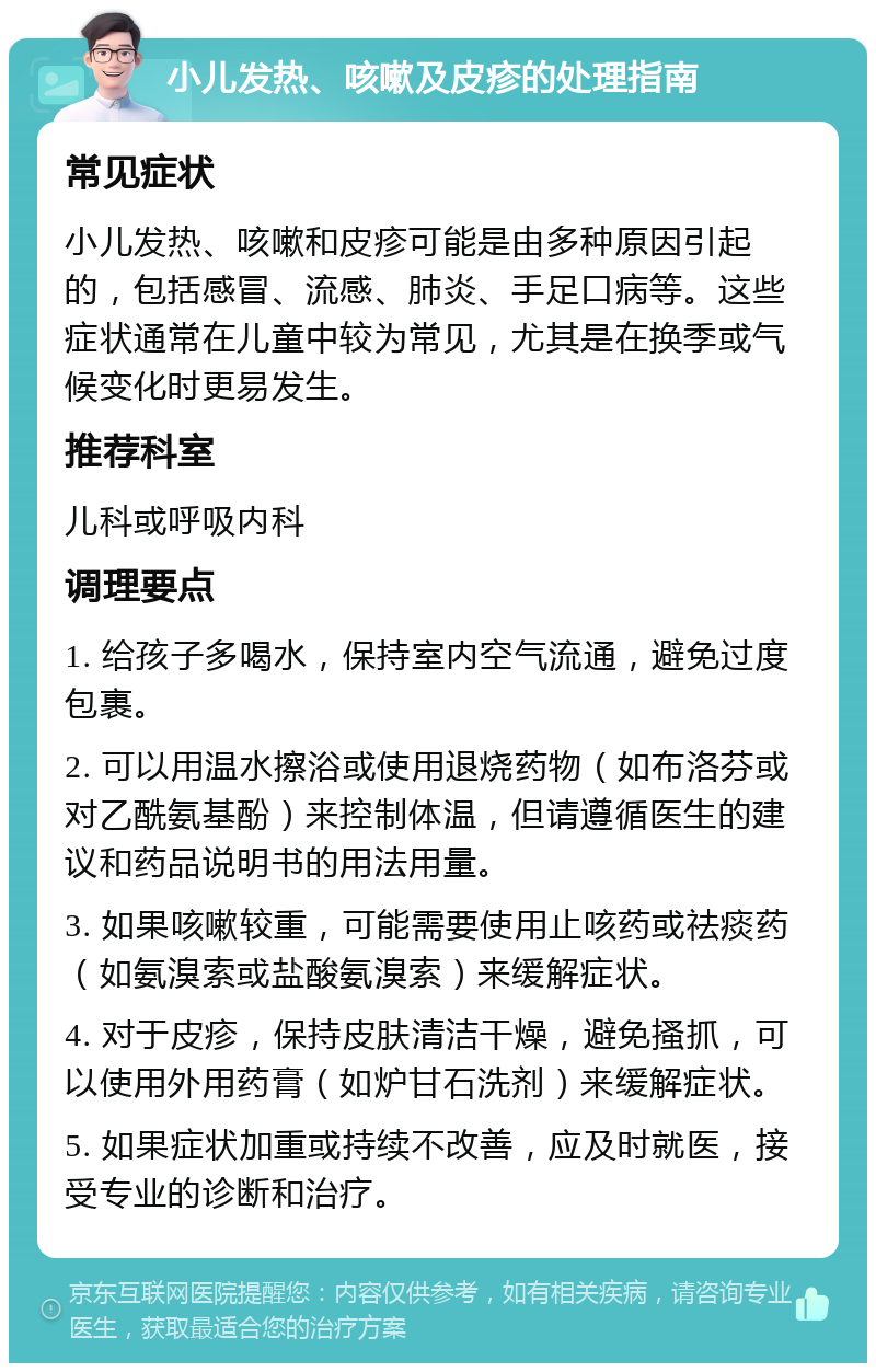 小儿发热、咳嗽及皮疹的处理指南 常见症状 小儿发热、咳嗽和皮疹可能是由多种原因引起的，包括感冒、流感、肺炎、手足口病等。这些症状通常在儿童中较为常见，尤其是在换季或气候变化时更易发生。 推荐科室 儿科或呼吸内科 调理要点 1. 给孩子多喝水，保持室内空气流通，避免过度包裹。 2. 可以用温水擦浴或使用退烧药物（如布洛芬或对乙酰氨基酚）来控制体温，但请遵循医生的建议和药品说明书的用法用量。 3. 如果咳嗽较重，可能需要使用止咳药或祛痰药（如氨溴索或盐酸氨溴索）来缓解症状。 4. 对于皮疹，保持皮肤清洁干燥，避免搔抓，可以使用外用药膏（如炉甘石洗剂）来缓解症状。 5. 如果症状加重或持续不改善，应及时就医，接受专业的诊断和治疗。