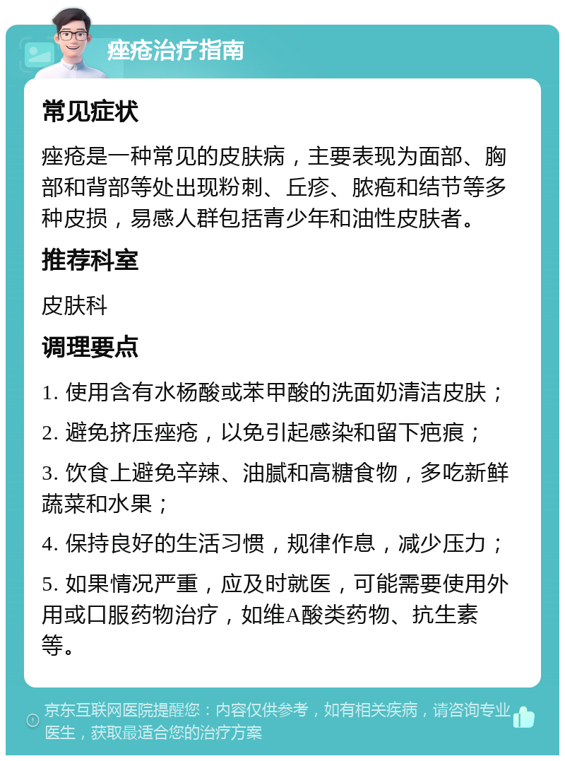 痤疮治疗指南 常见症状 痤疮是一种常见的皮肤病，主要表现为面部、胸部和背部等处出现粉刺、丘疹、脓疱和结节等多种皮损，易感人群包括青少年和油性皮肤者。 推荐科室 皮肤科 调理要点 1. 使用含有水杨酸或苯甲酸的洗面奶清洁皮肤； 2. 避免挤压痤疮，以免引起感染和留下疤痕； 3. 饮食上避免辛辣、油腻和高糖食物，多吃新鲜蔬菜和水果； 4. 保持良好的生活习惯，规律作息，减少压力； 5. 如果情况严重，应及时就医，可能需要使用外用或口服药物治疗，如维A酸类药物、抗生素等。