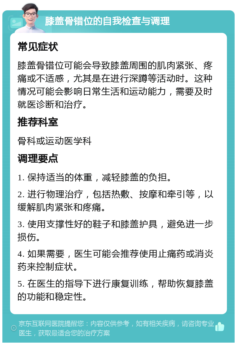 膝盖骨错位的自我检查与调理 常见症状 膝盖骨错位可能会导致膝盖周围的肌肉紧张、疼痛或不适感，尤其是在进行深蹲等活动时。这种情况可能会影响日常生活和运动能力，需要及时就医诊断和治疗。 推荐科室 骨科或运动医学科 调理要点 1. 保持适当的体重，减轻膝盖的负担。 2. 进行物理治疗，包括热敷、按摩和牵引等，以缓解肌肉紧张和疼痛。 3. 使用支撑性好的鞋子和膝盖护具，避免进一步损伤。 4. 如果需要，医生可能会推荐使用止痛药或消炎药来控制症状。 5. 在医生的指导下进行康复训练，帮助恢复膝盖的功能和稳定性。