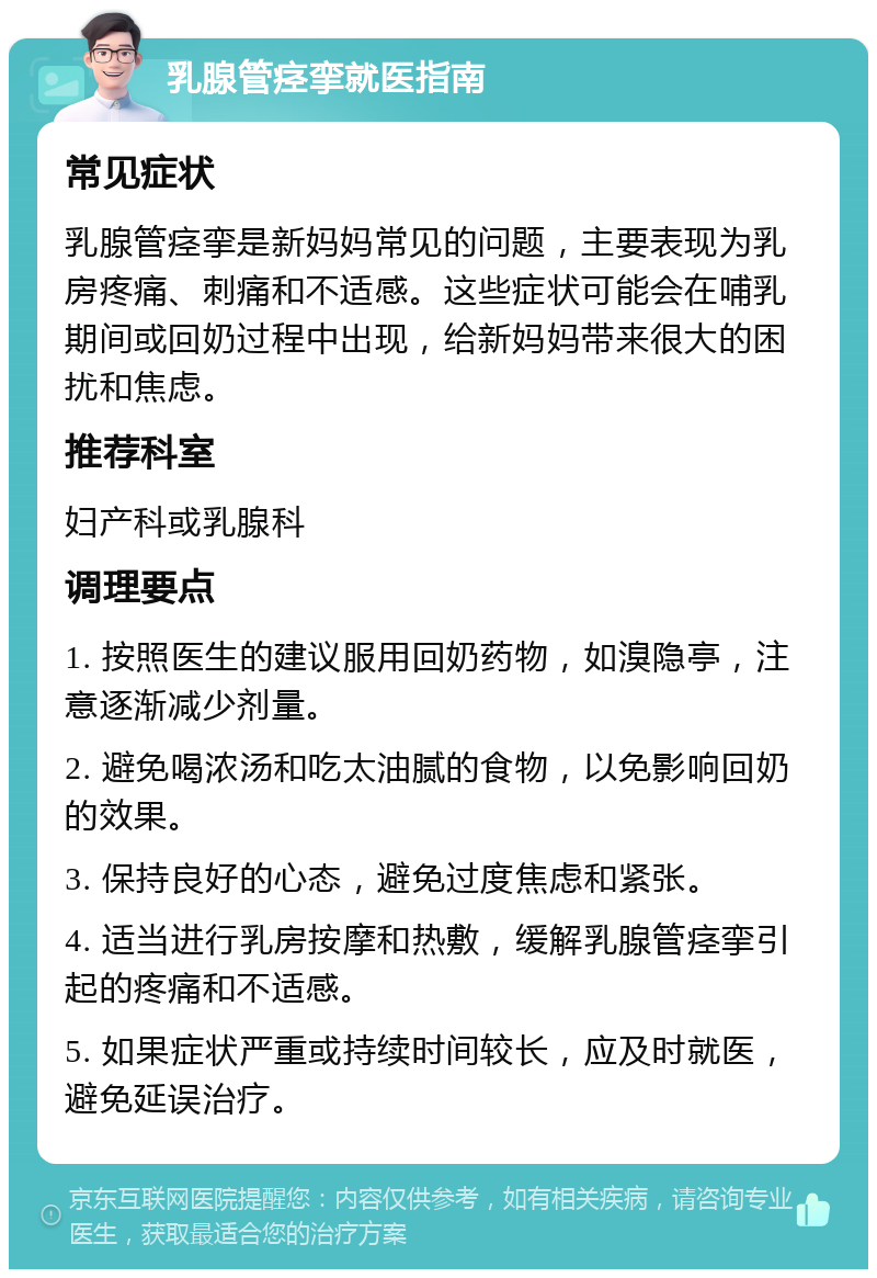 乳腺管痉挛就医指南 常见症状 乳腺管痉挛是新妈妈常见的问题，主要表现为乳房疼痛、刺痛和不适感。这些症状可能会在哺乳期间或回奶过程中出现，给新妈妈带来很大的困扰和焦虑。 推荐科室 妇产科或乳腺科 调理要点 1. 按照医生的建议服用回奶药物，如溴隐亭，注意逐渐减少剂量。 2. 避免喝浓汤和吃太油腻的食物，以免影响回奶的效果。 3. 保持良好的心态，避免过度焦虑和紧张。 4. 适当进行乳房按摩和热敷，缓解乳腺管痉挛引起的疼痛和不适感。 5. 如果症状严重或持续时间较长，应及时就医，避免延误治疗。