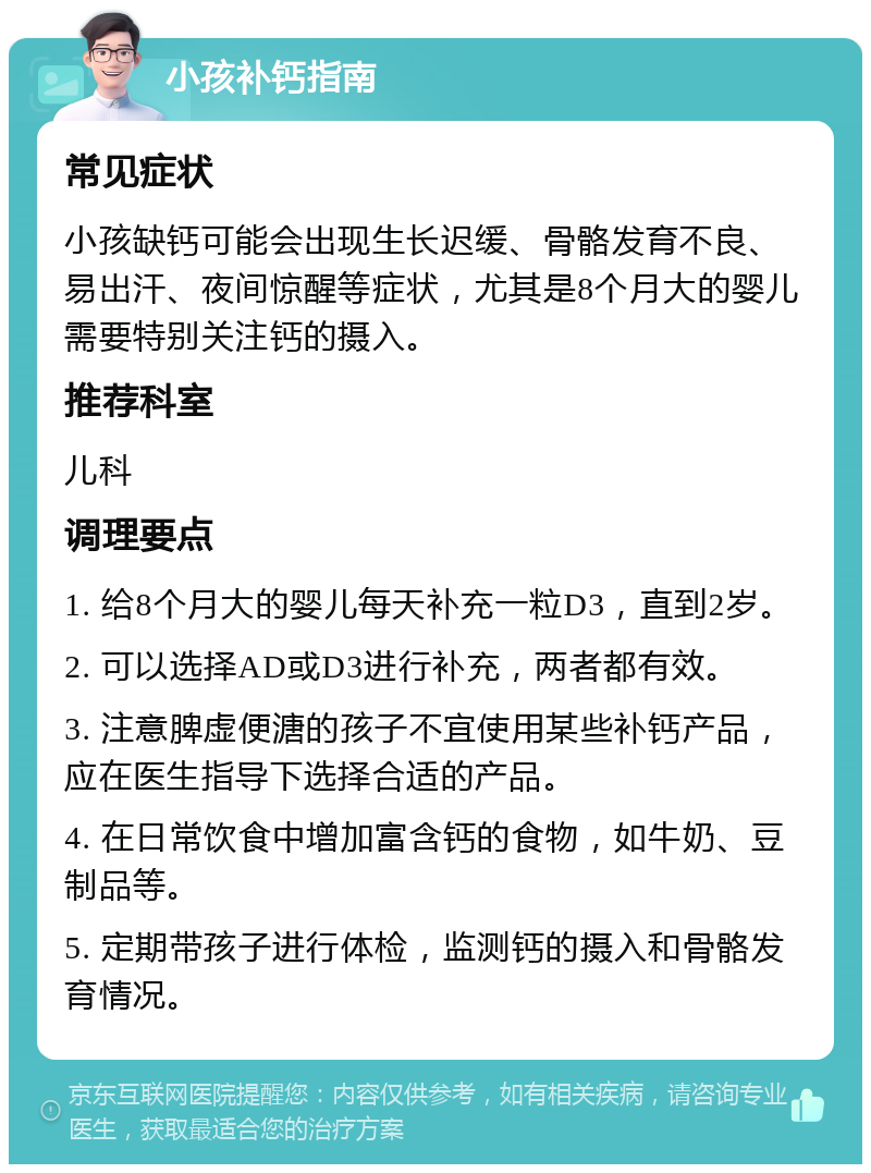 小孩补钙指南 常见症状 小孩缺钙可能会出现生长迟缓、骨骼发育不良、易出汗、夜间惊醒等症状，尤其是8个月大的婴儿需要特别关注钙的摄入。 推荐科室 儿科 调理要点 1. 给8个月大的婴儿每天补充一粒D3，直到2岁。 2. 可以选择AD或D3进行补充，两者都有效。 3. 注意脾虚便溏的孩子不宜使用某些补钙产品，应在医生指导下选择合适的产品。 4. 在日常饮食中增加富含钙的食物，如牛奶、豆制品等。 5. 定期带孩子进行体检，监测钙的摄入和骨骼发育情况。