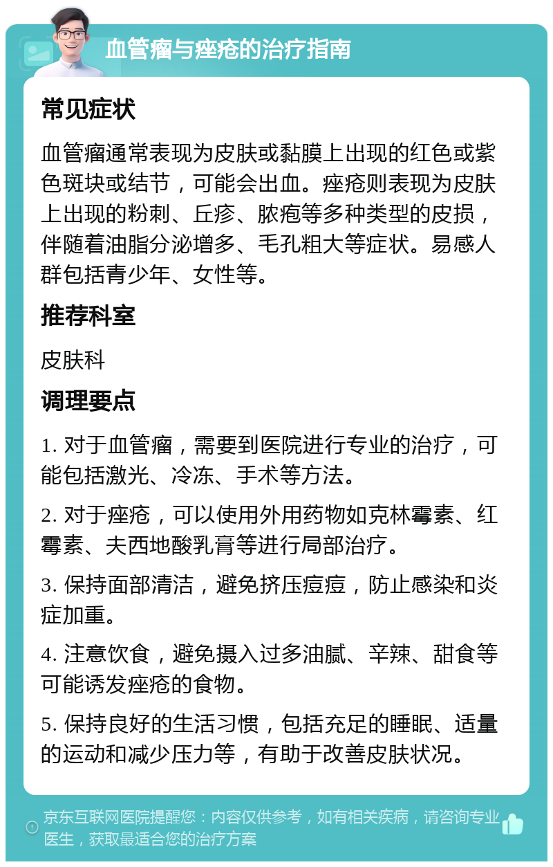 血管瘤与痤疮的治疗指南 常见症状 血管瘤通常表现为皮肤或黏膜上出现的红色或紫色斑块或结节，可能会出血。痤疮则表现为皮肤上出现的粉刺、丘疹、脓疱等多种类型的皮损，伴随着油脂分泌增多、毛孔粗大等症状。易感人群包括青少年、女性等。 推荐科室 皮肤科 调理要点 1. 对于血管瘤，需要到医院进行专业的治疗，可能包括激光、冷冻、手术等方法。 2. 对于痤疮，可以使用外用药物如克林霉素、红霉素、夫西地酸乳膏等进行局部治疗。 3. 保持面部清洁，避免挤压痘痘，防止感染和炎症加重。 4. 注意饮食，避免摄入过多油腻、辛辣、甜食等可能诱发痤疮的食物。 5. 保持良好的生活习惯，包括充足的睡眠、适量的运动和减少压力等，有助于改善皮肤状况。