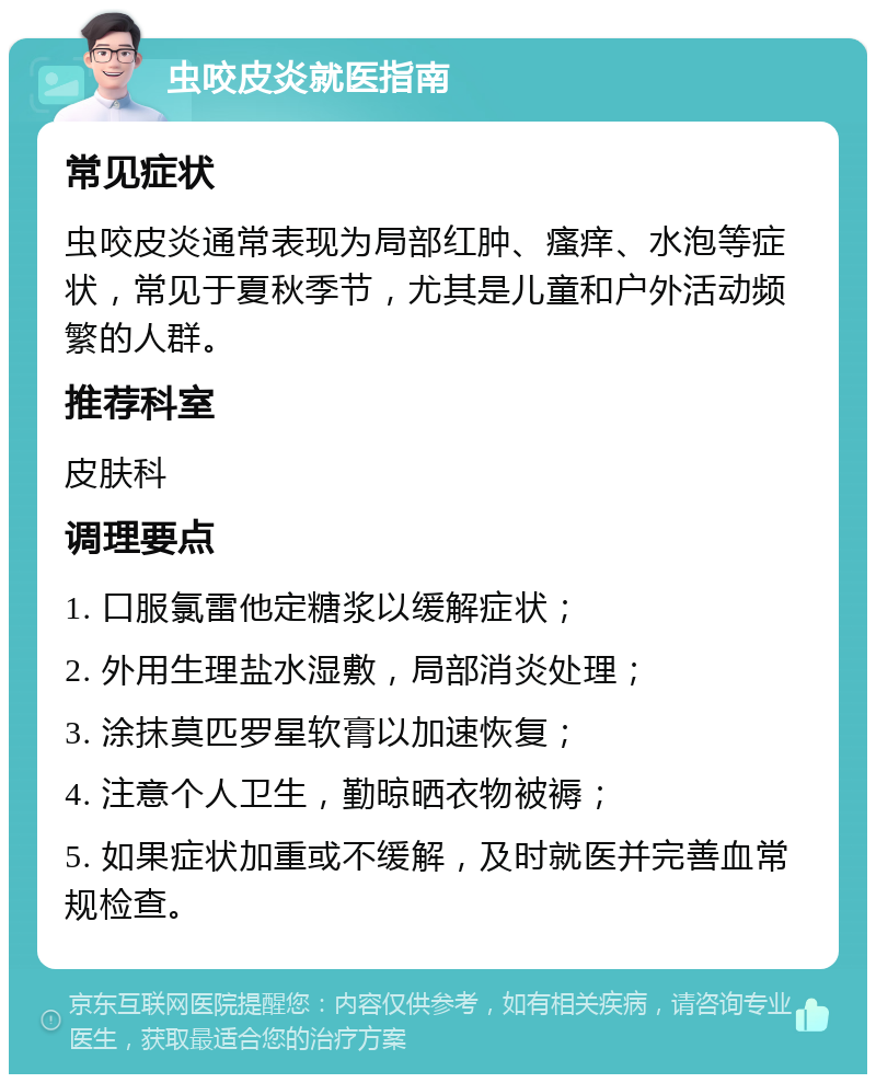 虫咬皮炎就医指南 常见症状 虫咬皮炎通常表现为局部红肿、瘙痒、水泡等症状，常见于夏秋季节，尤其是儿童和户外活动频繁的人群。 推荐科室 皮肤科 调理要点 1. 口服氯雷他定糖浆以缓解症状； 2. 外用生理盐水湿敷，局部消炎处理； 3. 涂抹莫匹罗星软膏以加速恢复； 4. 注意个人卫生，勤晾晒衣物被褥； 5. 如果症状加重或不缓解，及时就医并完善血常规检查。