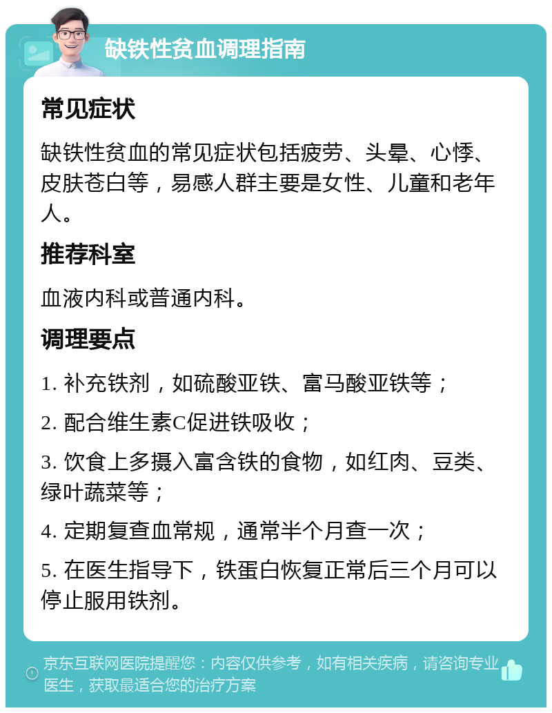 缺铁性贫血调理指南 常见症状 缺铁性贫血的常见症状包括疲劳、头晕、心悸、皮肤苍白等，易感人群主要是女性、儿童和老年人。 推荐科室 血液内科或普通内科。 调理要点 1. 补充铁剂，如硫酸亚铁、富马酸亚铁等； 2. 配合维生素C促进铁吸收； 3. 饮食上多摄入富含铁的食物，如红肉、豆类、绿叶蔬菜等； 4. 定期复查血常规，通常半个月查一次； 5. 在医生指导下，铁蛋白恢复正常后三个月可以停止服用铁剂。