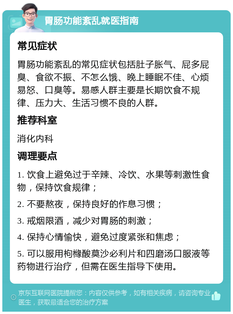 胃肠功能紊乱就医指南 常见症状 胃肠功能紊乱的常见症状包括肚子胀气、屁多屁臭、食欲不振、不怎么饿、晚上睡眠不佳、心烦易怒、口臭等。易感人群主要是长期饮食不规律、压力大、生活习惯不良的人群。 推荐科室 消化内科 调理要点 1. 饮食上避免过于辛辣、冷饮、水果等刺激性食物，保持饮食规律； 2. 不要熬夜，保持良好的作息习惯； 3. 戒烟限酒，减少对胃肠的刺激； 4. 保持心情愉快，避免过度紧张和焦虑； 5. 可以服用枸橼酸莫沙必利片和四磨汤口服液等药物进行治疗，但需在医生指导下使用。