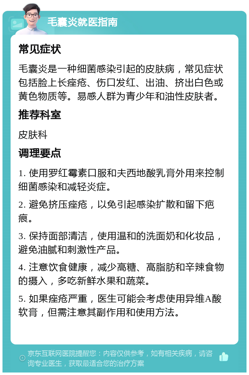 毛囊炎就医指南 常见症状 毛囊炎是一种细菌感染引起的皮肤病，常见症状包括脸上长痤疮、伤口发红、出油、挤出白色或黄色物质等。易感人群为青少年和油性皮肤者。 推荐科室 皮肤科 调理要点 1. 使用罗红霉素口服和夫西地酸乳膏外用来控制细菌感染和减轻炎症。 2. 避免挤压痤疮，以免引起感染扩散和留下疤痕。 3. 保持面部清洁，使用温和的洗面奶和化妆品，避免油腻和刺激性产品。 4. 注意饮食健康，减少高糖、高脂肪和辛辣食物的摄入，多吃新鲜水果和蔬菜。 5. 如果痤疮严重，医生可能会考虑使用异维A酸软膏，但需注意其副作用和使用方法。