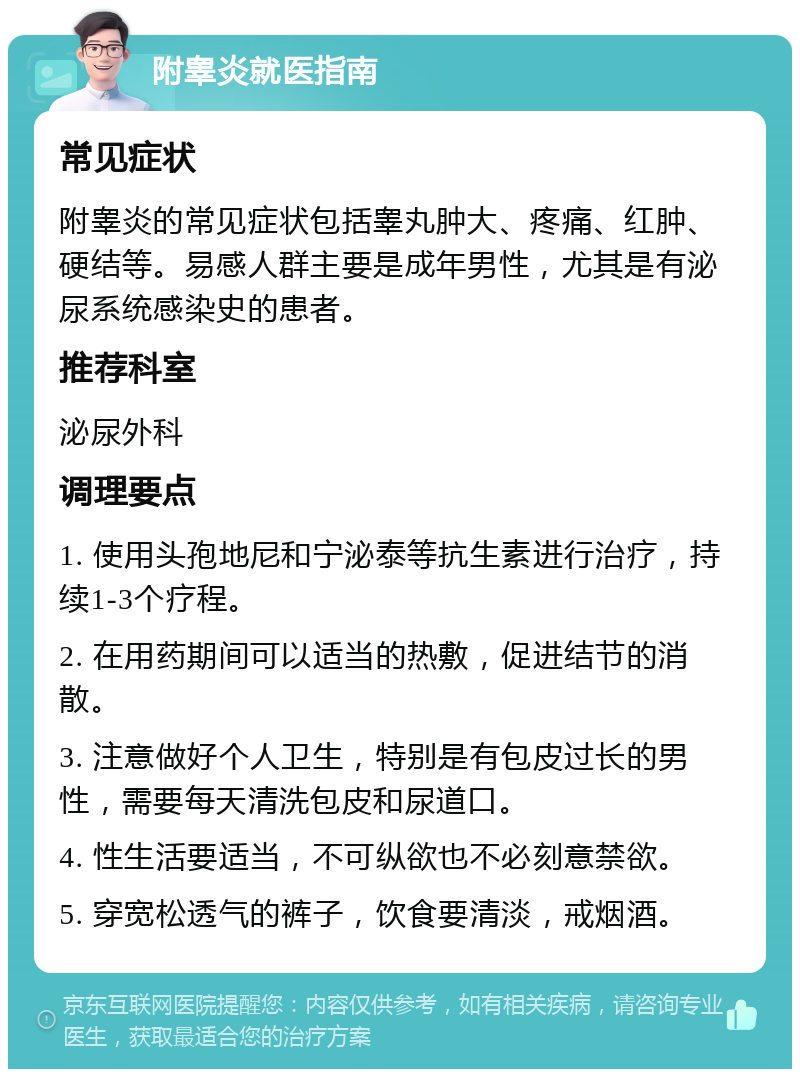 附睾炎就医指南 常见症状 附睾炎的常见症状包括睾丸肿大、疼痛、红肿、硬结等。易感人群主要是成年男性，尤其是有泌尿系统感染史的患者。 推荐科室 泌尿外科 调理要点 1. 使用头孢地尼和宁泌泰等抗生素进行治疗，持续1-3个疗程。 2. 在用药期间可以适当的热敷，促进结节的消散。 3. 注意做好个人卫生，特别是有包皮过长的男性，需要每天清洗包皮和尿道口。 4. 性生活要适当，不可纵欲也不必刻意禁欲。 5. 穿宽松透气的裤子，饮食要清淡，戒烟酒。