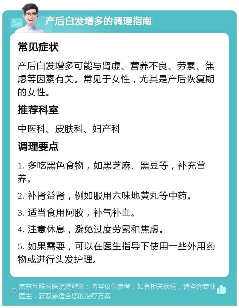 产后白发增多的调理指南 常见症状 产后白发增多可能与肾虚、营养不良、劳累、焦虑等因素有关。常见于女性，尤其是产后恢复期的女性。 推荐科室 中医科、皮肤科、妇产科 调理要点 1. 多吃黑色食物，如黑芝麻、黑豆等，补充营养。 2. 补肾益肾，例如服用六味地黄丸等中药。 3. 适当食用阿胶，补气补血。 4. 注意休息，避免过度劳累和焦虑。 5. 如果需要，可以在医生指导下使用一些外用药物或进行头发护理。