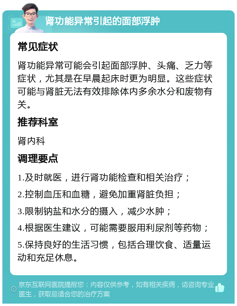 肾功能异常引起的面部浮肿 常见症状 肾功能异常可能会引起面部浮肿、头痛、乏力等症状，尤其是在早晨起床时更为明显。这些症状可能与肾脏无法有效排除体内多余水分和废物有关。 推荐科室 肾内科 调理要点 1.及时就医，进行肾功能检查和相关治疗； 2.控制血压和血糖，避免加重肾脏负担； 3.限制钠盐和水分的摄入，减少水肿； 4.根据医生建议，可能需要服用利尿剂等药物； 5.保持良好的生活习惯，包括合理饮食、适量运动和充足休息。