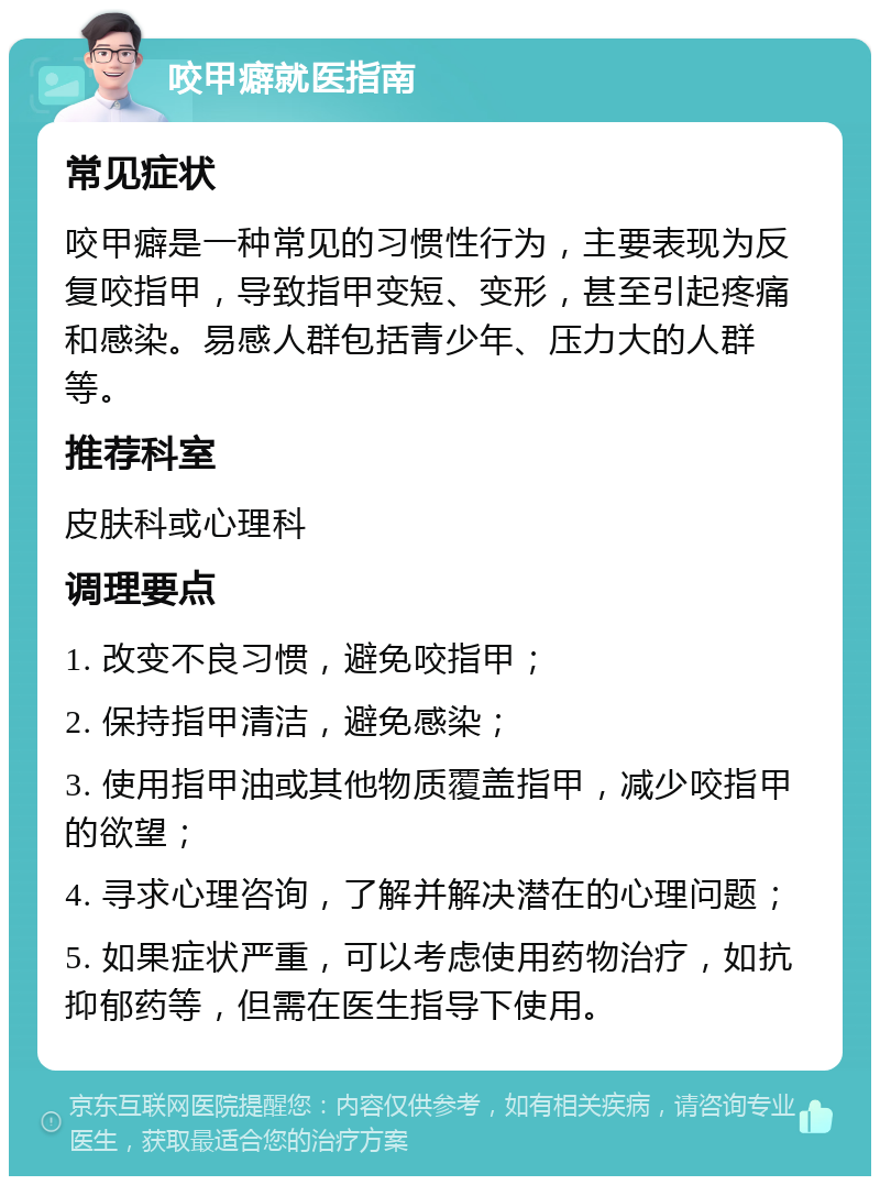 咬甲癖就医指南 常见症状 咬甲癖是一种常见的习惯性行为，主要表现为反复咬指甲，导致指甲变短、变形，甚至引起疼痛和感染。易感人群包括青少年、压力大的人群等。 推荐科室 皮肤科或心理科 调理要点 1. 改变不良习惯，避免咬指甲； 2. 保持指甲清洁，避免感染； 3. 使用指甲油或其他物质覆盖指甲，减少咬指甲的欲望； 4. 寻求心理咨询，了解并解决潜在的心理问题； 5. 如果症状严重，可以考虑使用药物治疗，如抗抑郁药等，但需在医生指导下使用。