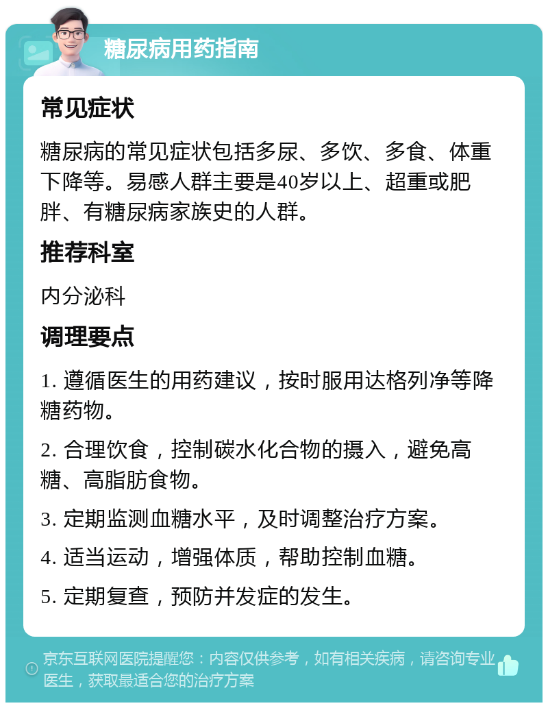 糖尿病用药指南 常见症状 糖尿病的常见症状包括多尿、多饮、多食、体重下降等。易感人群主要是40岁以上、超重或肥胖、有糖尿病家族史的人群。 推荐科室 内分泌科 调理要点 1. 遵循医生的用药建议，按时服用达格列净等降糖药物。 2. 合理饮食，控制碳水化合物的摄入，避免高糖、高脂肪食物。 3. 定期监测血糖水平，及时调整治疗方案。 4. 适当运动，增强体质，帮助控制血糖。 5. 定期复查，预防并发症的发生。