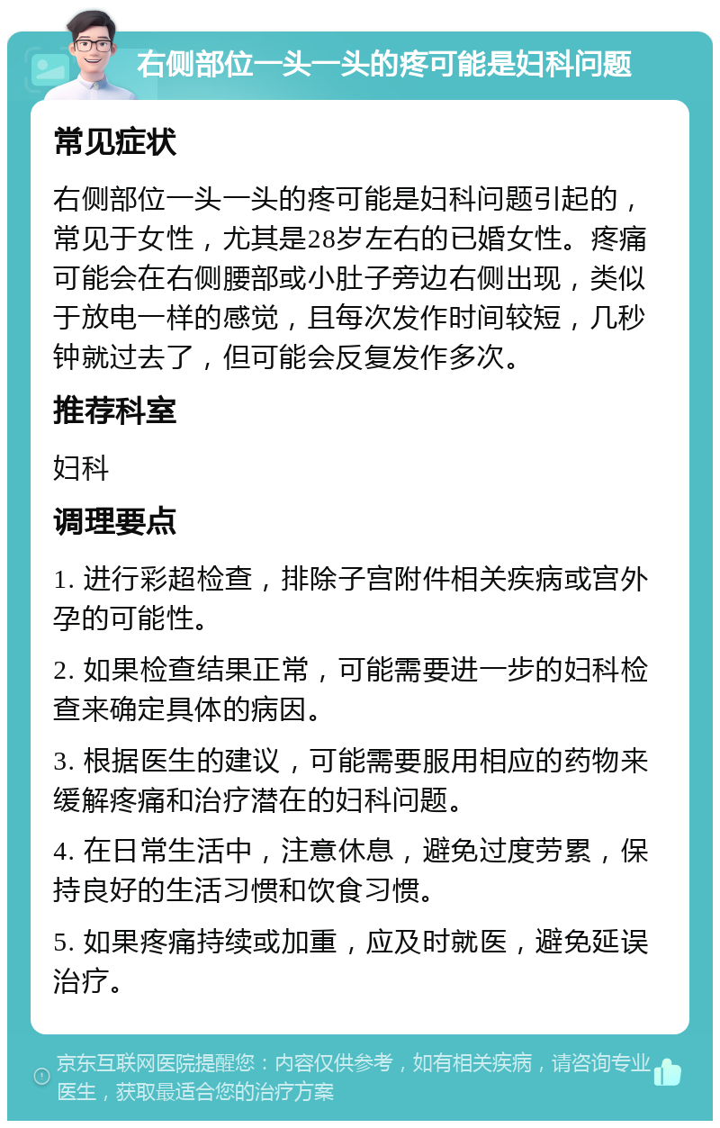 右侧部位一头一头的疼可能是妇科问题 常见症状 右侧部位一头一头的疼可能是妇科问题引起的，常见于女性，尤其是28岁左右的已婚女性。疼痛可能会在右侧腰部或小肚子旁边右侧出现，类似于放电一样的感觉，且每次发作时间较短，几秒钟就过去了，但可能会反复发作多次。 推荐科室 妇科 调理要点 1. 进行彩超检查，排除子宫附件相关疾病或宫外孕的可能性。 2. 如果检查结果正常，可能需要进一步的妇科检查来确定具体的病因。 3. 根据医生的建议，可能需要服用相应的药物来缓解疼痛和治疗潜在的妇科问题。 4. 在日常生活中，注意休息，避免过度劳累，保持良好的生活习惯和饮食习惯。 5. 如果疼痛持续或加重，应及时就医，避免延误治疗。