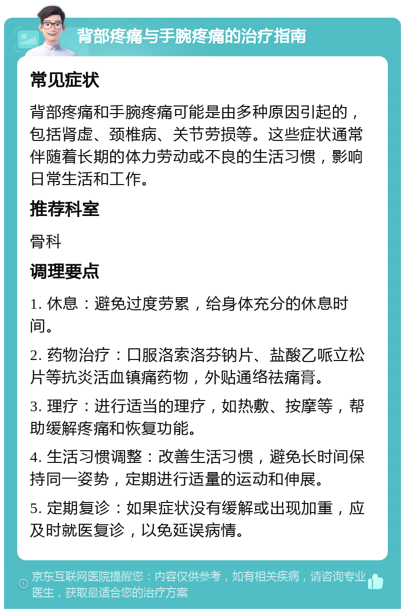 背部疼痛与手腕疼痛的治疗指南 常见症状 背部疼痛和手腕疼痛可能是由多种原因引起的，包括肾虚、颈椎病、关节劳损等。这些症状通常伴随着长期的体力劳动或不良的生活习惯，影响日常生活和工作。 推荐科室 骨科 调理要点 1. 休息：避免过度劳累，给身体充分的休息时间。 2. 药物治疗：口服洛索洛芬钠片、盐酸乙哌立松片等抗炎活血镇痛药物，外贴通络祛痛膏。 3. 理疗：进行适当的理疗，如热敷、按摩等，帮助缓解疼痛和恢复功能。 4. 生活习惯调整：改善生活习惯，避免长时间保持同一姿势，定期进行适量的运动和伸展。 5. 定期复诊：如果症状没有缓解或出现加重，应及时就医复诊，以免延误病情。