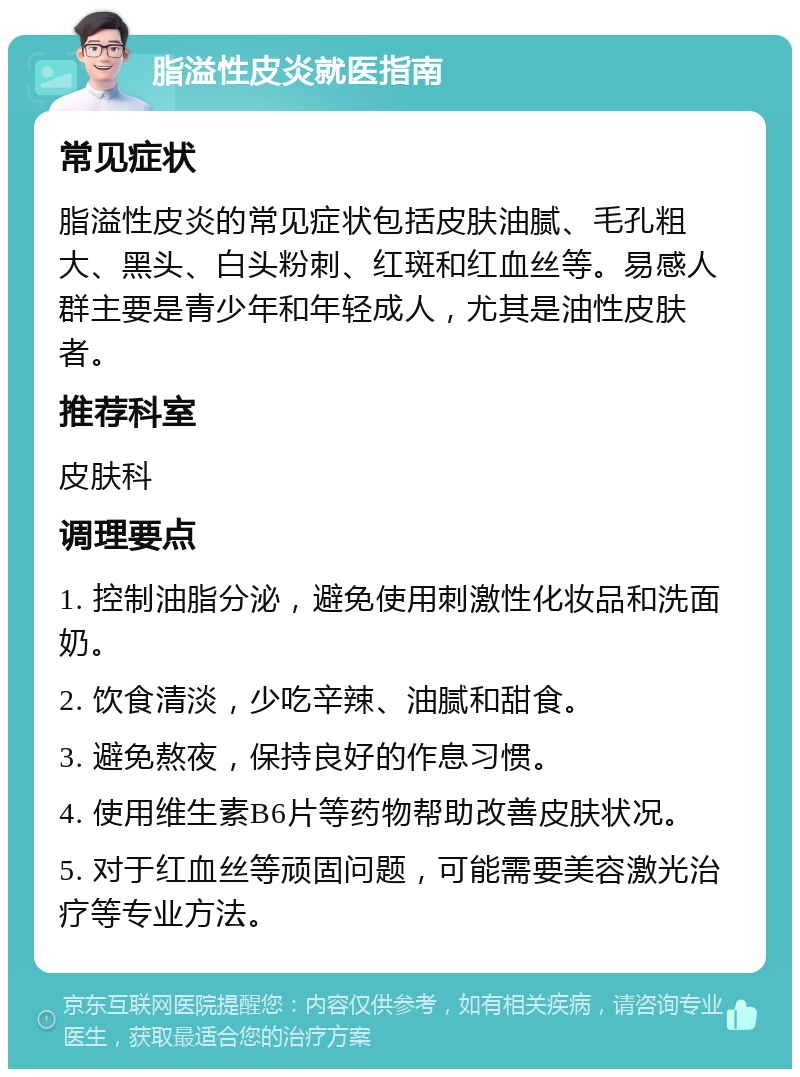 脂溢性皮炎就医指南 常见症状 脂溢性皮炎的常见症状包括皮肤油腻、毛孔粗大、黑头、白头粉刺、红斑和红血丝等。易感人群主要是青少年和年轻成人，尤其是油性皮肤者。 推荐科室 皮肤科 调理要点 1. 控制油脂分泌，避免使用刺激性化妆品和洗面奶。 2. 饮食清淡，少吃辛辣、油腻和甜食。 3. 避免熬夜，保持良好的作息习惯。 4. 使用维生素B6片等药物帮助改善皮肤状况。 5. 对于红血丝等顽固问题，可能需要美容激光治疗等专业方法。