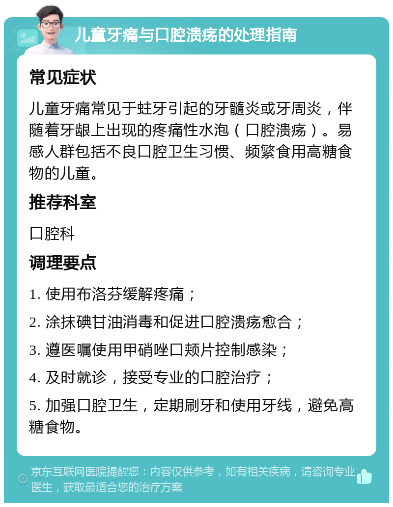 儿童牙痛与口腔溃疡的处理指南 常见症状 儿童牙痛常见于蛀牙引起的牙髓炎或牙周炎，伴随着牙龈上出现的疼痛性水泡（口腔溃疡）。易感人群包括不良口腔卫生习惯、频繁食用高糖食物的儿童。 推荐科室 口腔科 调理要点 1. 使用布洛芬缓解疼痛； 2. 涂抹碘甘油消毒和促进口腔溃疡愈合； 3. 遵医嘱使用甲硝唑口颊片控制感染； 4. 及时就诊，接受专业的口腔治疗； 5. 加强口腔卫生，定期刷牙和使用牙线，避免高糖食物。