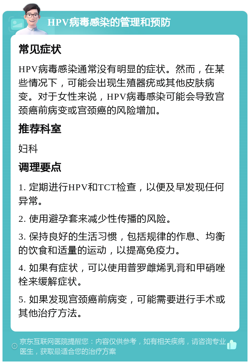 HPV病毒感染的管理和预防 常见症状 HPV病毒感染通常没有明显的症状。然而，在某些情况下，可能会出现生殖器疣或其他皮肤病变。对于女性来说，HPV病毒感染可能会导致宫颈癌前病变或宫颈癌的风险增加。 推荐科室 妇科 调理要点 1. 定期进行HPV和TCT检查，以便及早发现任何异常。 2. 使用避孕套来减少性传播的风险。 3. 保持良好的生活习惯，包括规律的作息、均衡的饮食和适量的运动，以提高免疫力。 4. 如果有症状，可以使用普罗雌烯乳膏和甲硝唑栓来缓解症状。 5. 如果发现宫颈癌前病变，可能需要进行手术或其他治疗方法。