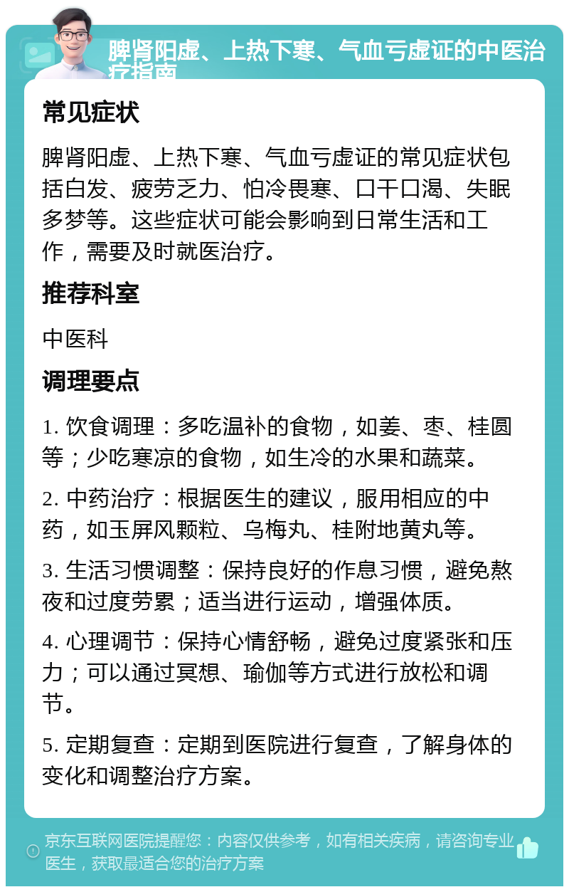 脾肾阳虚、上热下寒、气血亏虚证的中医治疗指南 常见症状 脾肾阳虚、上热下寒、气血亏虚证的常见症状包括白发、疲劳乏力、怕冷畏寒、口干口渴、失眠多梦等。这些症状可能会影响到日常生活和工作，需要及时就医治疗。 推荐科室 中医科 调理要点 1. 饮食调理：多吃温补的食物，如姜、枣、桂圆等；少吃寒凉的食物，如生冷的水果和蔬菜。 2. 中药治疗：根据医生的建议，服用相应的中药，如玉屏风颗粒、乌梅丸、桂附地黄丸等。 3. 生活习惯调整：保持良好的作息习惯，避免熬夜和过度劳累；适当进行运动，增强体质。 4. 心理调节：保持心情舒畅，避免过度紧张和压力；可以通过冥想、瑜伽等方式进行放松和调节。 5. 定期复查：定期到医院进行复查，了解身体的变化和调整治疗方案。