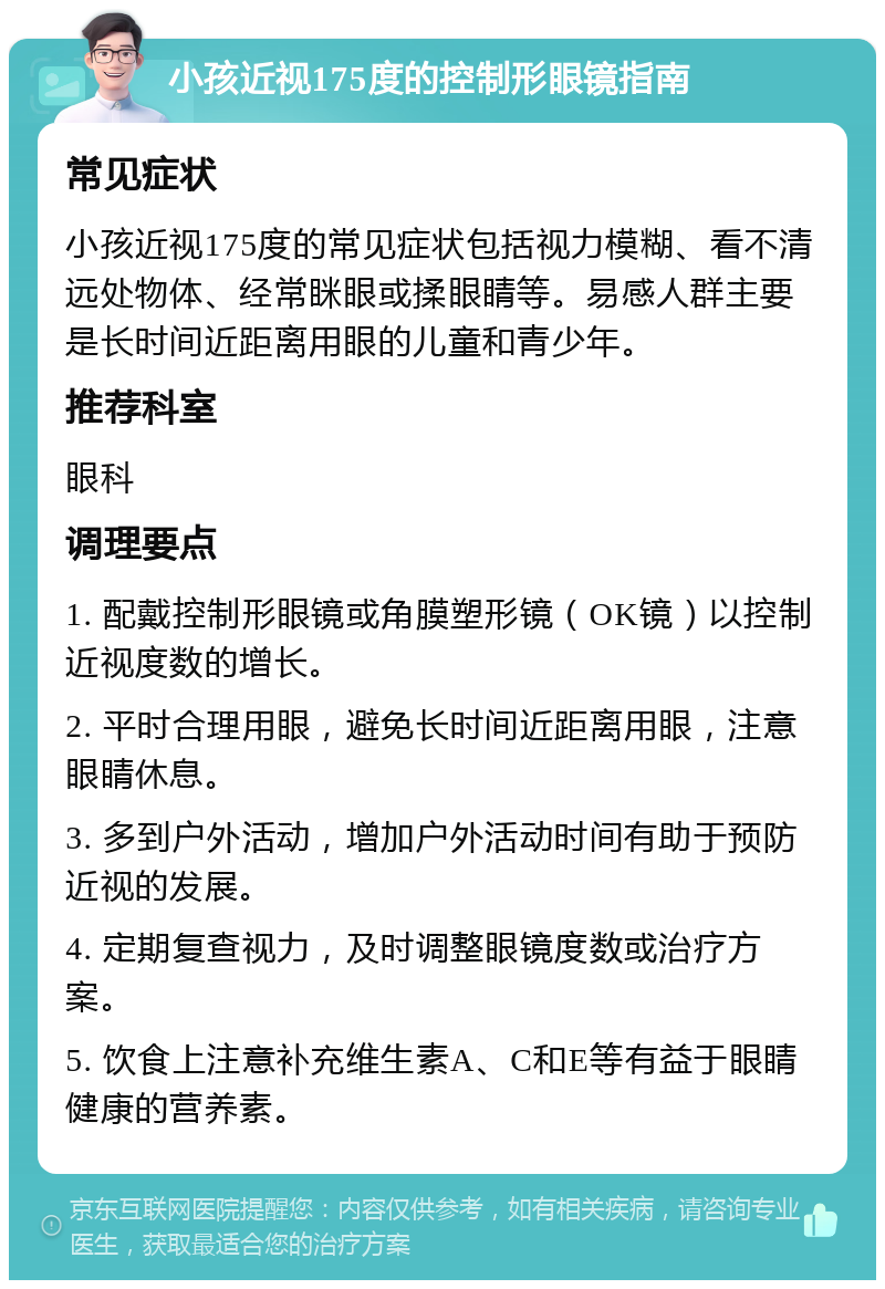 小孩近视175度的控制形眼镜指南 常见症状 小孩近视175度的常见症状包括视力模糊、看不清远处物体、经常眯眼或揉眼睛等。易感人群主要是长时间近距离用眼的儿童和青少年。 推荐科室 眼科 调理要点 1. 配戴控制形眼镜或角膜塑形镜（OK镜）以控制近视度数的增长。 2. 平时合理用眼，避免长时间近距离用眼，注意眼睛休息。 3. 多到户外活动，增加户外活动时间有助于预防近视的发展。 4. 定期复查视力，及时调整眼镜度数或治疗方案。 5. 饮食上注意补充维生素A、C和E等有益于眼睛健康的营养素。