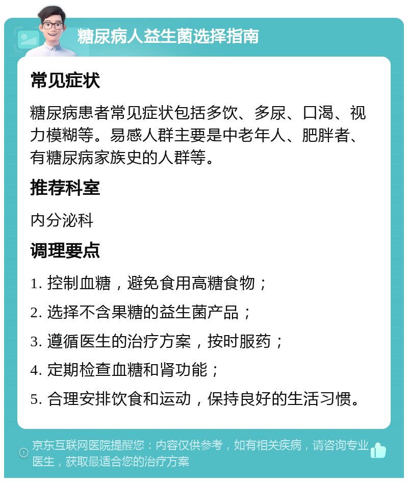 糖尿病人益生菌选择指南 常见症状 糖尿病患者常见症状包括多饮、多尿、口渴、视力模糊等。易感人群主要是中老年人、肥胖者、有糖尿病家族史的人群等。 推荐科室 内分泌科 调理要点 1. 控制血糖，避免食用高糖食物； 2. 选择不含果糖的益生菌产品； 3. 遵循医生的治疗方案，按时服药； 4. 定期检查血糖和肾功能； 5. 合理安排饮食和运动，保持良好的生活习惯。