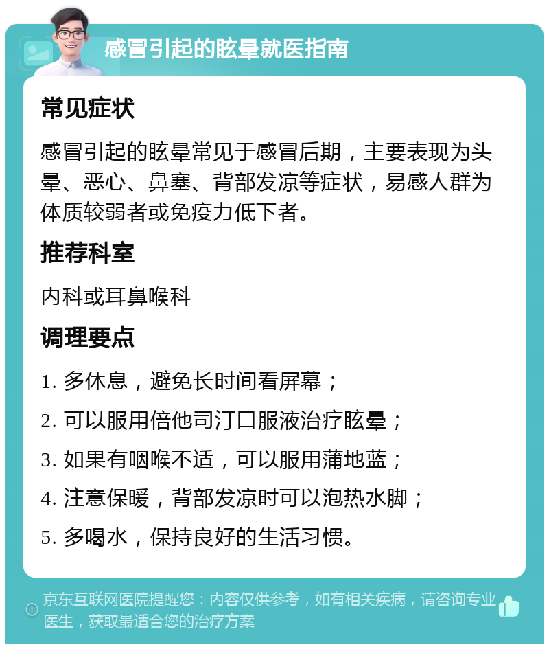 感冒引起的眩晕就医指南 常见症状 感冒引起的眩晕常见于感冒后期，主要表现为头晕、恶心、鼻塞、背部发凉等症状，易感人群为体质较弱者或免疫力低下者。 推荐科室 内科或耳鼻喉科 调理要点 1. 多休息，避免长时间看屏幕； 2. 可以服用倍他司汀口服液治疗眩晕； 3. 如果有咽喉不适，可以服用蒲地蓝； 4. 注意保暖，背部发凉时可以泡热水脚； 5. 多喝水，保持良好的生活习惯。