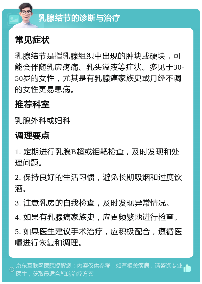 乳腺结节的诊断与治疗 常见症状 乳腺结节是指乳腺组织中出现的肿块或硬块，可能会伴随乳房疼痛、乳头溢液等症状。多见于30-50岁的女性，尤其是有乳腺癌家族史或月经不调的女性更易患病。 推荐科室 乳腺外科或妇科 调理要点 1. 定期进行乳腺B超或钼靶检查，及时发现和处理问题。 2. 保持良好的生活习惯，避免长期吸烟和过度饮酒。 3. 注意乳房的自我检查，及时发现异常情况。 4. 如果有乳腺癌家族史，应更频繁地进行检查。 5. 如果医生建议手术治疗，应积极配合，遵循医嘱进行恢复和调理。