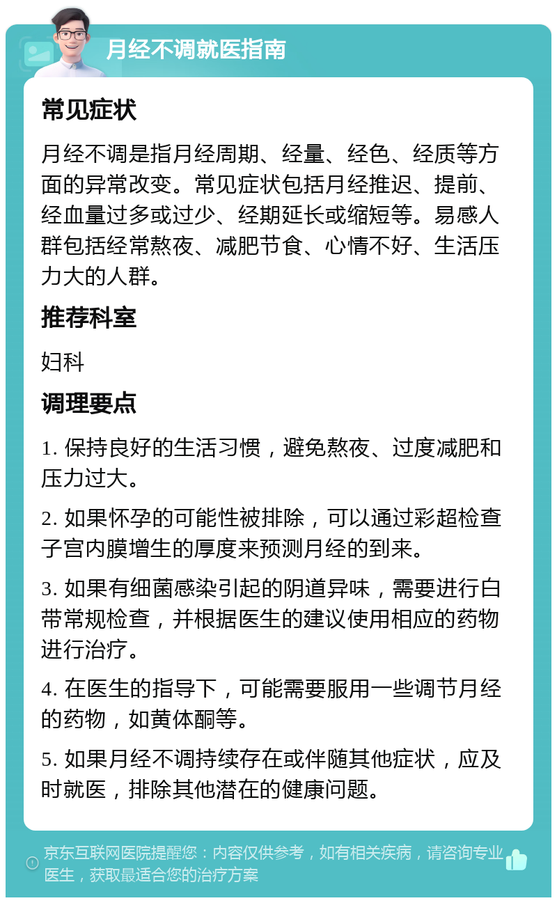 月经不调就医指南 常见症状 月经不调是指月经周期、经量、经色、经质等方面的异常改变。常见症状包括月经推迟、提前、经血量过多或过少、经期延长或缩短等。易感人群包括经常熬夜、减肥节食、心情不好、生活压力大的人群。 推荐科室 妇科 调理要点 1. 保持良好的生活习惯，避免熬夜、过度减肥和压力过大。 2. 如果怀孕的可能性被排除，可以通过彩超检查子宫内膜增生的厚度来预测月经的到来。 3. 如果有细菌感染引起的阴道异味，需要进行白带常规检查，并根据医生的建议使用相应的药物进行治疗。 4. 在医生的指导下，可能需要服用一些调节月经的药物，如黄体酮等。 5. 如果月经不调持续存在或伴随其他症状，应及时就医，排除其他潜在的健康问题。