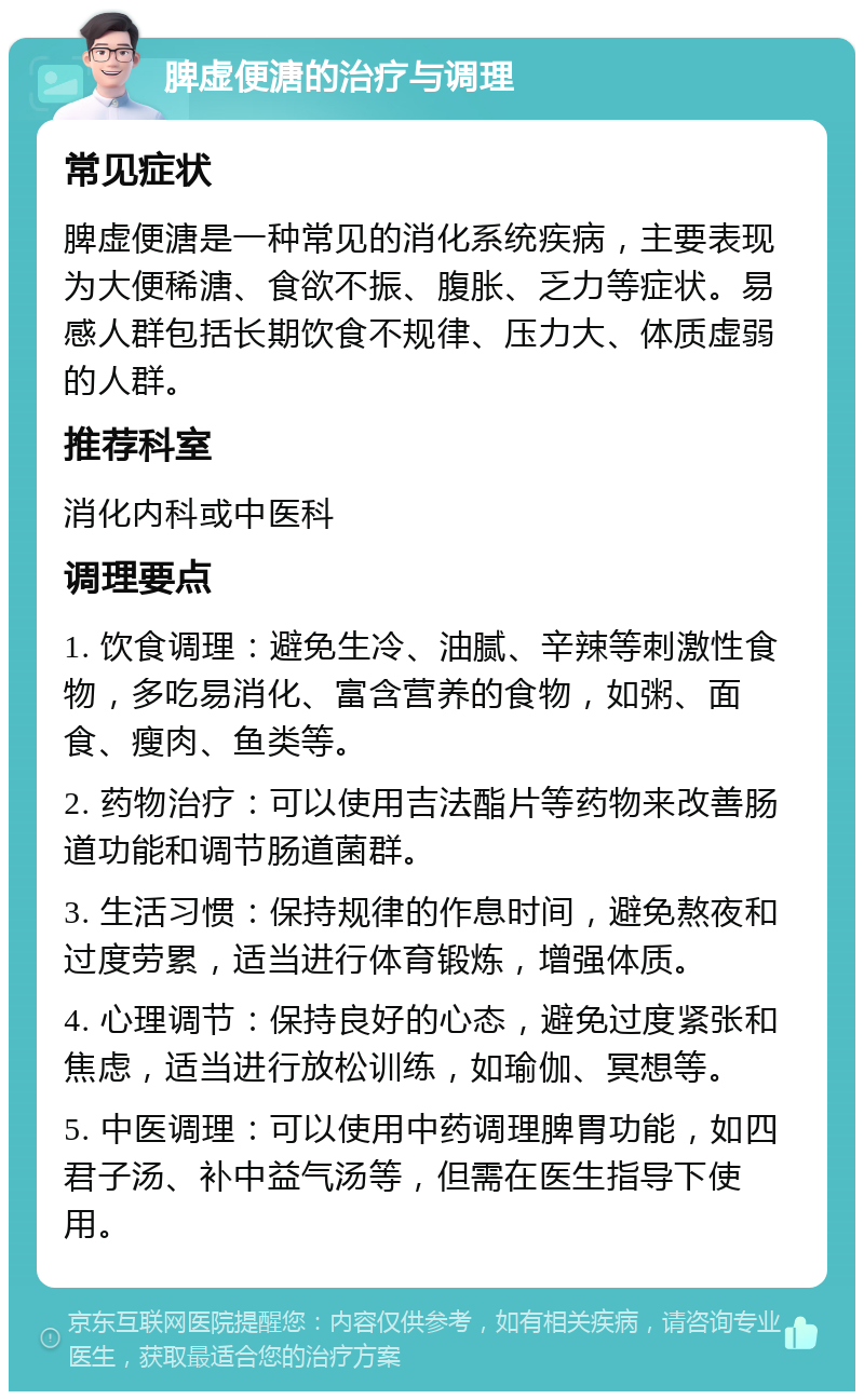 脾虚便溏的治疗与调理 常见症状 脾虚便溏是一种常见的消化系统疾病，主要表现为大便稀溏、食欲不振、腹胀、乏力等症状。易感人群包括长期饮食不规律、压力大、体质虚弱的人群。 推荐科室 消化内科或中医科 调理要点 1. 饮食调理：避免生冷、油腻、辛辣等刺激性食物，多吃易消化、富含营养的食物，如粥、面食、瘦肉、鱼类等。 2. 药物治疗：可以使用吉法酯片等药物来改善肠道功能和调节肠道菌群。 3. 生活习惯：保持规律的作息时间，避免熬夜和过度劳累，适当进行体育锻炼，增强体质。 4. 心理调节：保持良好的心态，避免过度紧张和焦虑，适当进行放松训练，如瑜伽、冥想等。 5. 中医调理：可以使用中药调理脾胃功能，如四君子汤、补中益气汤等，但需在医生指导下使用。