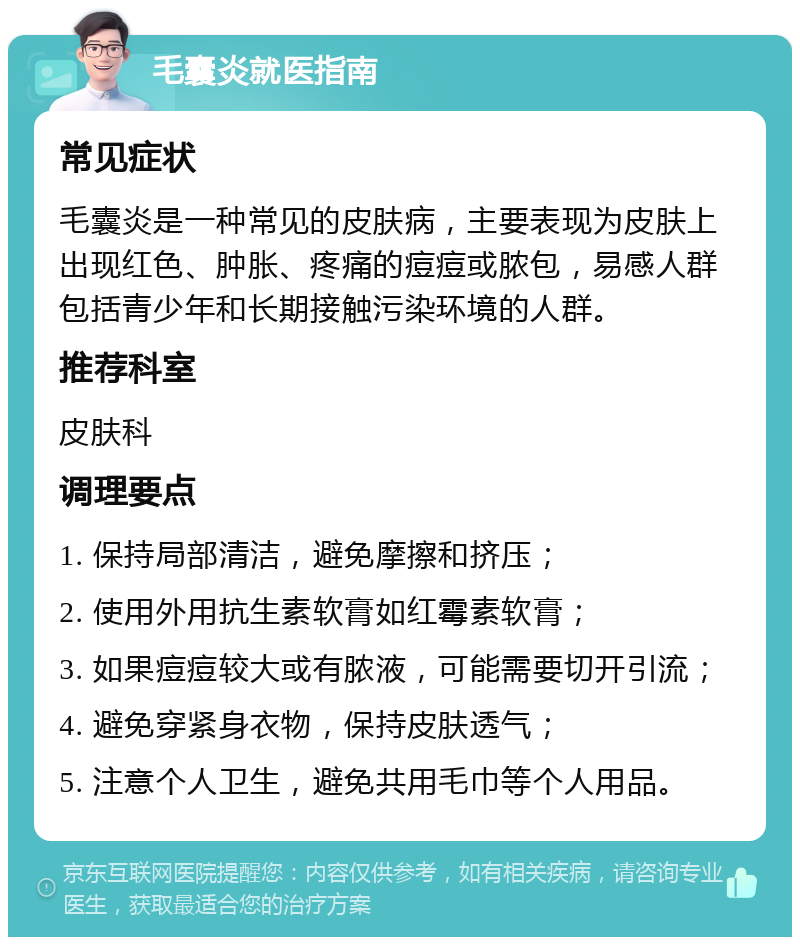 毛囊炎就医指南 常见症状 毛囊炎是一种常见的皮肤病，主要表现为皮肤上出现红色、肿胀、疼痛的痘痘或脓包，易感人群包括青少年和长期接触污染环境的人群。 推荐科室 皮肤科 调理要点 1. 保持局部清洁，避免摩擦和挤压； 2. 使用外用抗生素软膏如红霉素软膏； 3. 如果痘痘较大或有脓液，可能需要切开引流； 4. 避免穿紧身衣物，保持皮肤透气； 5. 注意个人卫生，避免共用毛巾等个人用品。