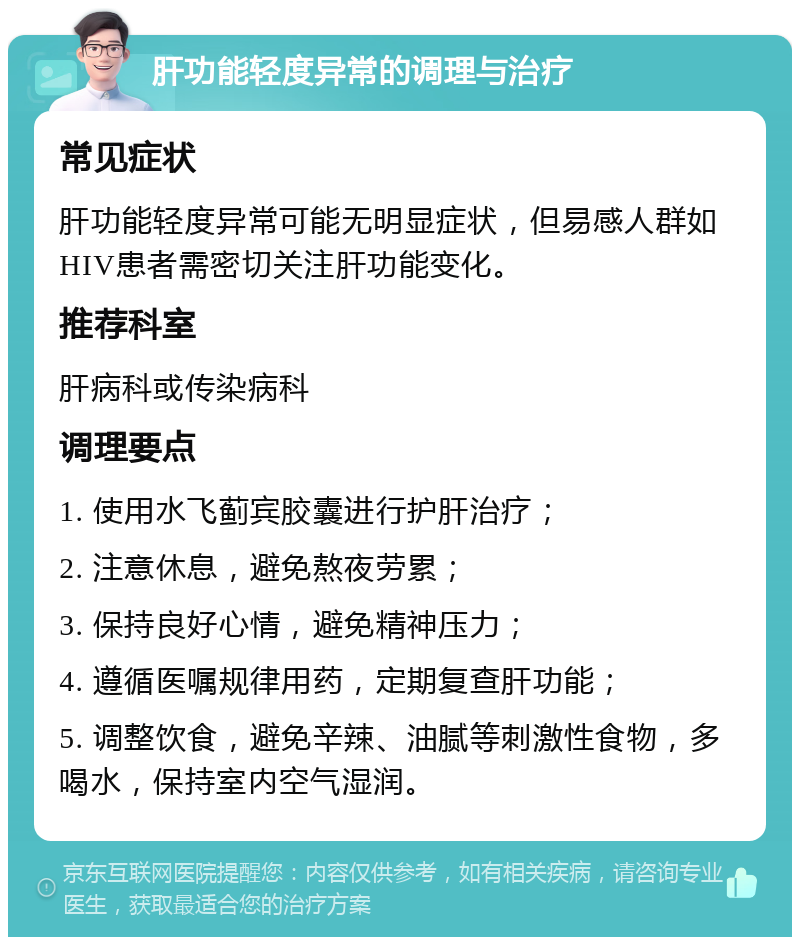 肝功能轻度异常的调理与治疗 常见症状 肝功能轻度异常可能无明显症状，但易感人群如HIV患者需密切关注肝功能变化。 推荐科室 肝病科或传染病科 调理要点 1. 使用水飞蓟宾胶囊进行护肝治疗； 2. 注意休息，避免熬夜劳累； 3. 保持良好心情，避免精神压力； 4. 遵循医嘱规律用药，定期复查肝功能； 5. 调整饮食，避免辛辣、油腻等刺激性食物，多喝水，保持室内空气湿润。