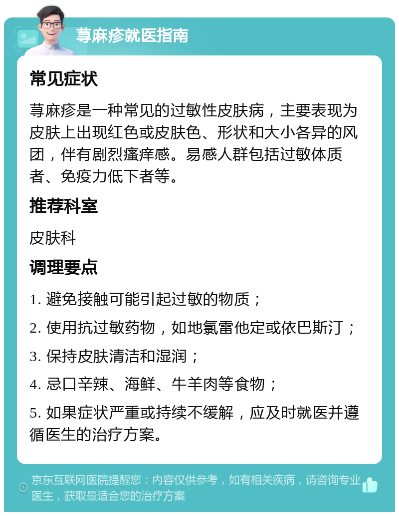 荨麻疹就医指南 常见症状 荨麻疹是一种常见的过敏性皮肤病，主要表现为皮肤上出现红色或皮肤色、形状和大小各异的风团，伴有剧烈瘙痒感。易感人群包括过敏体质者、免疫力低下者等。 推荐科室 皮肤科 调理要点 1. 避免接触可能引起过敏的物质； 2. 使用抗过敏药物，如地氯雷他定或依巴斯汀； 3. 保持皮肤清洁和湿润； 4. 忌口辛辣、海鲜、牛羊肉等食物； 5. 如果症状严重或持续不缓解，应及时就医并遵循医生的治疗方案。