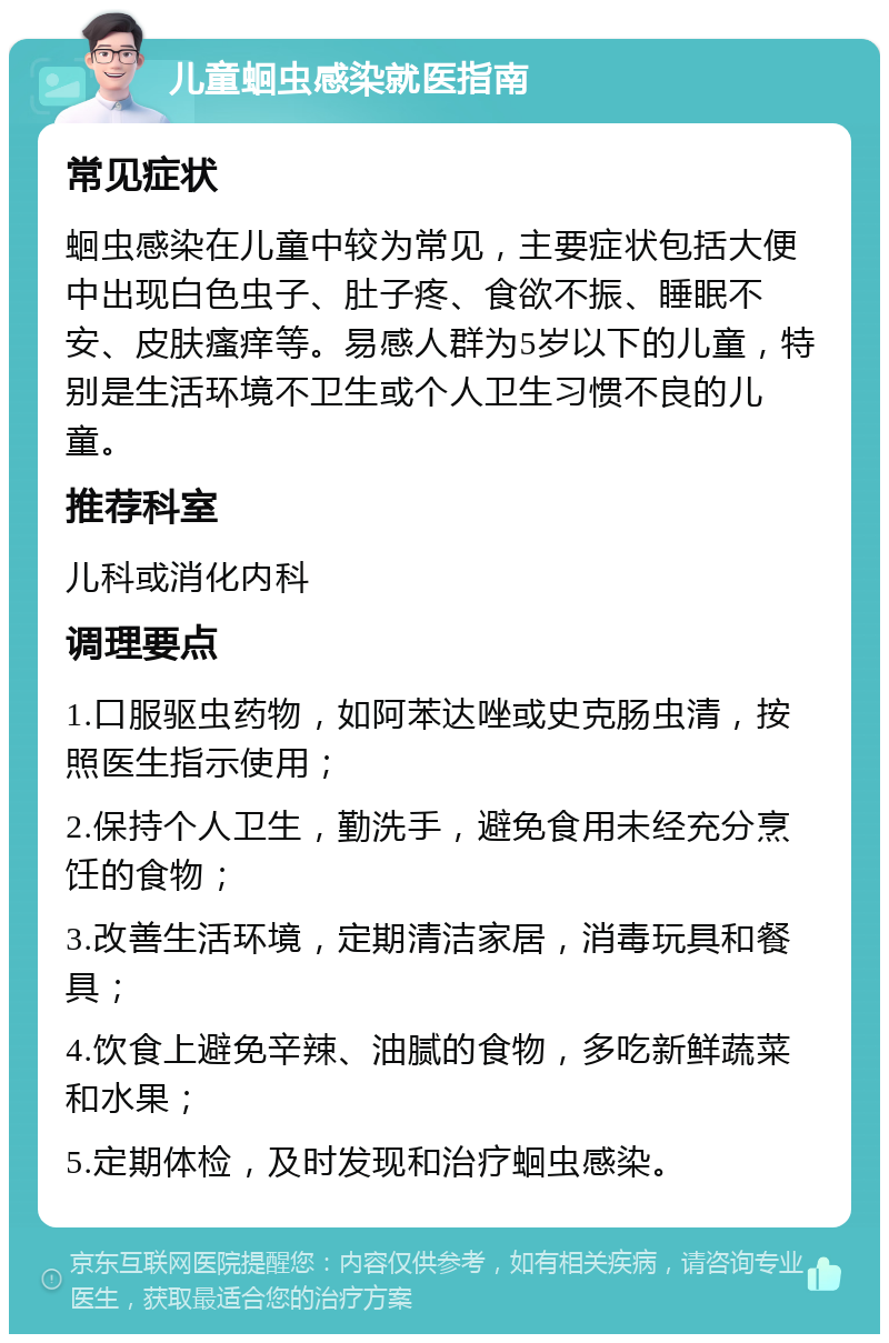 儿童蛔虫感染就医指南 常见症状 蛔虫感染在儿童中较为常见，主要症状包括大便中出现白色虫子、肚子疼、食欲不振、睡眠不安、皮肤瘙痒等。易感人群为5岁以下的儿童，特别是生活环境不卫生或个人卫生习惯不良的儿童。 推荐科室 儿科或消化内科 调理要点 1.口服驱虫药物，如阿苯达唑或史克肠虫清，按照医生指示使用； 2.保持个人卫生，勤洗手，避免食用未经充分烹饪的食物； 3.改善生活环境，定期清洁家居，消毒玩具和餐具； 4.饮食上避免辛辣、油腻的食物，多吃新鲜蔬菜和水果； 5.定期体检，及时发现和治疗蛔虫感染。