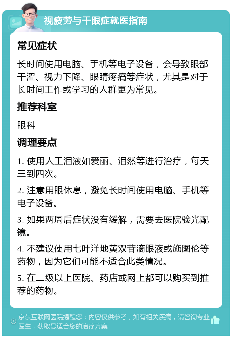 视疲劳与干眼症就医指南 常见症状 长时间使用电脑、手机等电子设备，会导致眼部干涩、视力下降、眼睛疼痛等症状，尤其是对于长时间工作或学习的人群更为常见。 推荐科室 眼科 调理要点 1. 使用人工泪液如爱丽、泪然等进行治疗，每天三到四次。 2. 注意用眼休息，避免长时间使用电脑、手机等电子设备。 3. 如果两周后症状没有缓解，需要去医院验光配镜。 4. 不建议使用七叶洋地黄双苷滴眼液或施图伦等药物，因为它们可能不适合此类情况。 5. 在二级以上医院、药店或网上都可以购买到推荐的药物。