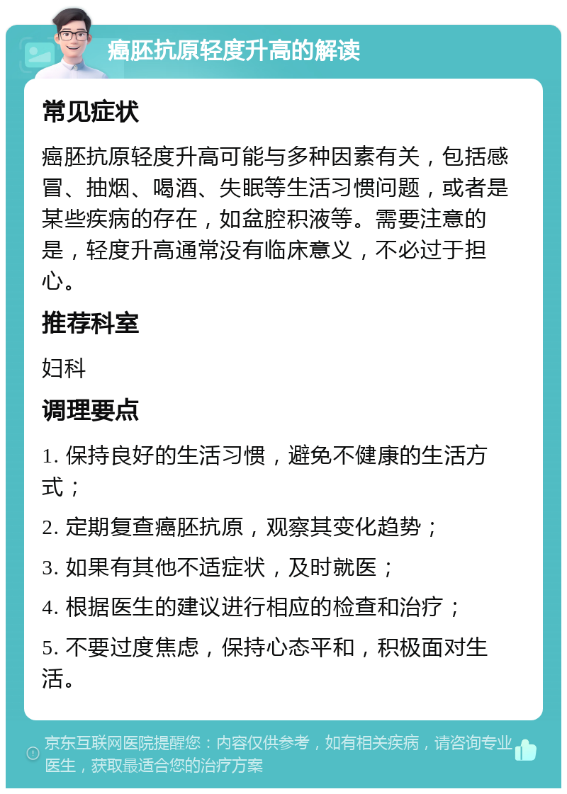 癌胚抗原轻度升高的解读 常见症状 癌胚抗原轻度升高可能与多种因素有关，包括感冒、抽烟、喝酒、失眠等生活习惯问题，或者是某些疾病的存在，如盆腔积液等。需要注意的是，轻度升高通常没有临床意义，不必过于担心。 推荐科室 妇科 调理要点 1. 保持良好的生活习惯，避免不健康的生活方式； 2. 定期复查癌胚抗原，观察其变化趋势； 3. 如果有其他不适症状，及时就医； 4. 根据医生的建议进行相应的检查和治疗； 5. 不要过度焦虑，保持心态平和，积极面对生活。