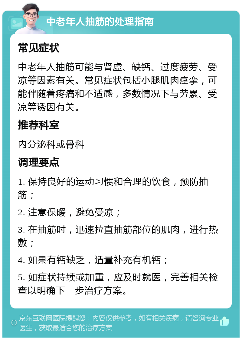 中老年人抽筋的处理指南 常见症状 中老年人抽筋可能与肾虚、缺钙、过度疲劳、受凉等因素有关。常见症状包括小腿肌肉痉挛，可能伴随着疼痛和不适感，多数情况下与劳累、受凉等诱因有关。 推荐科室 内分泌科或骨科 调理要点 1. 保持良好的运动习惯和合理的饮食，预防抽筋； 2. 注意保暖，避免受凉； 3. 在抽筋时，迅速拉直抽筋部位的肌肉，进行热敷； 4. 如果有钙缺乏，适量补充有机钙； 5. 如症状持续或加重，应及时就医，完善相关检查以明确下一步治疗方案。