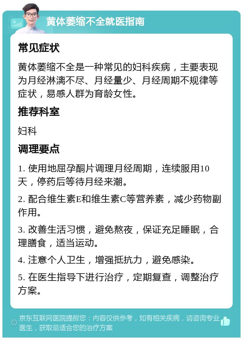 黄体萎缩不全就医指南 常见症状 黄体萎缩不全是一种常见的妇科疾病，主要表现为月经淋漓不尽、月经量少、月经周期不规律等症状，易感人群为育龄女性。 推荐科室 妇科 调理要点 1. 使用地屈孕酮片调理月经周期，连续服用10天，停药后等待月经来潮。 2. 配合维生素E和维生素C等营养素，减少药物副作用。 3. 改善生活习惯，避免熬夜，保证充足睡眠，合理膳食，适当运动。 4. 注意个人卫生，增强抵抗力，避免感染。 5. 在医生指导下进行治疗，定期复查，调整治疗方案。