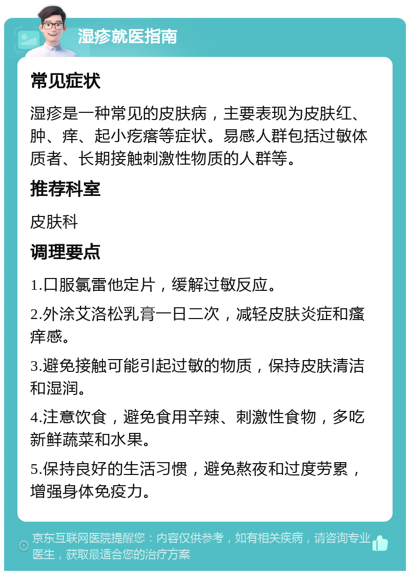 湿疹就医指南 常见症状 湿疹是一种常见的皮肤病，主要表现为皮肤红、肿、痒、起小疙瘩等症状。易感人群包括过敏体质者、长期接触刺激性物质的人群等。 推荐科室 皮肤科 调理要点 1.口服氯雷他定片，缓解过敏反应。 2.外涂艾洛松乳膏一日二次，减轻皮肤炎症和瘙痒感。 3.避免接触可能引起过敏的物质，保持皮肤清洁和湿润。 4.注意饮食，避免食用辛辣、刺激性食物，多吃新鲜蔬菜和水果。 5.保持良好的生活习惯，避免熬夜和过度劳累，增强身体免疫力。