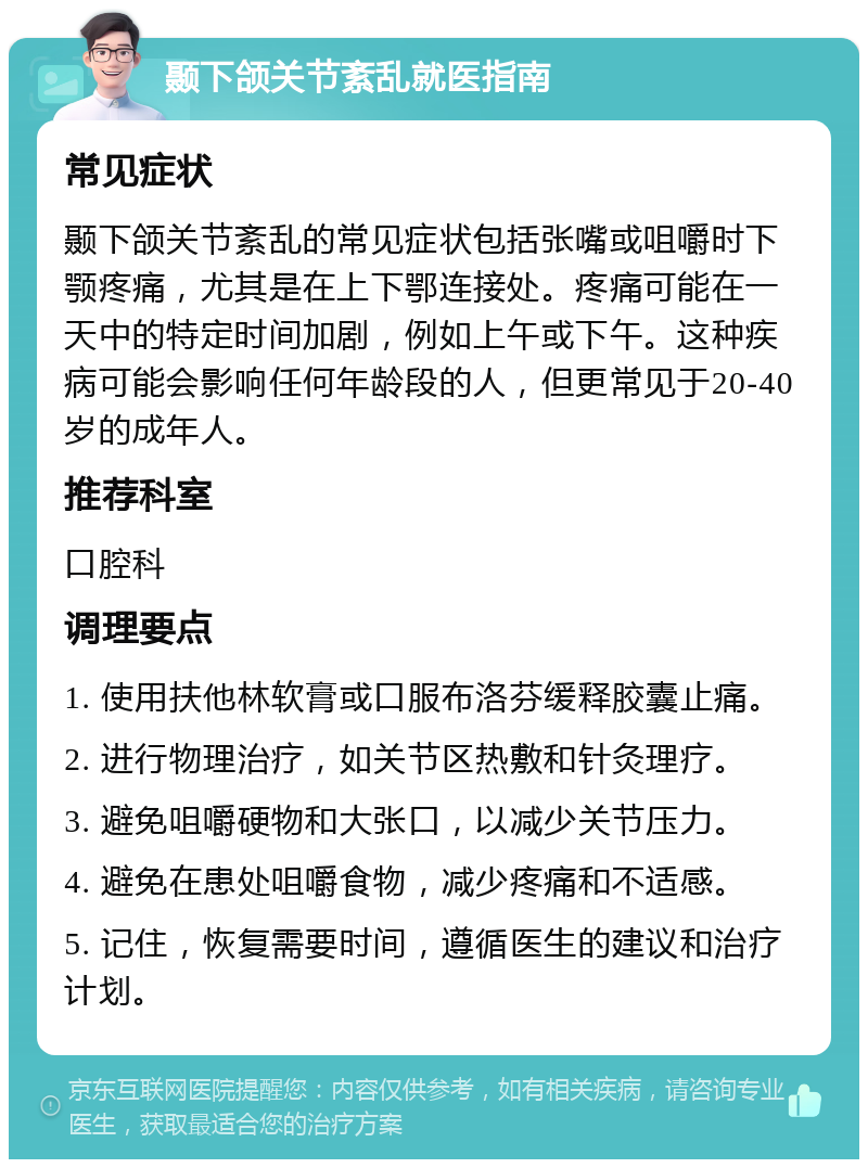 颞下颌关节紊乱就医指南 常见症状 颞下颌关节紊乱的常见症状包括张嘴或咀嚼时下颚疼痛，尤其是在上下鄂连接处。疼痛可能在一天中的特定时间加剧，例如上午或下午。这种疾病可能会影响任何年龄段的人，但更常见于20-40岁的成年人。 推荐科室 口腔科 调理要点 1. 使用扶他林软膏或口服布洛芬缓释胶囊止痛。 2. 进行物理治疗，如关节区热敷和针灸理疗。 3. 避免咀嚼硬物和大张口，以减少关节压力。 4. 避免在患处咀嚼食物，减少疼痛和不适感。 5. 记住，恢复需要时间，遵循医生的建议和治疗计划。