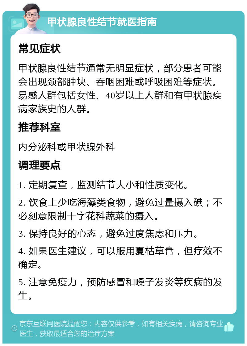 甲状腺良性结节就医指南 常见症状 甲状腺良性结节通常无明显症状，部分患者可能会出现颈部肿块、吞咽困难或呼吸困难等症状。易感人群包括女性、40岁以上人群和有甲状腺疾病家族史的人群。 推荐科室 内分泌科或甲状腺外科 调理要点 1. 定期复查，监测结节大小和性质变化。 2. 饮食上少吃海藻类食物，避免过量摄入碘；不必刻意限制十字花科蔬菜的摄入。 3. 保持良好的心态，避免过度焦虑和压力。 4. 如果医生建议，可以服用夏枯草膏，但疗效不确定。 5. 注意免疫力，预防感冒和嗓子发炎等疾病的发生。