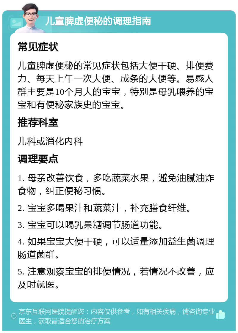 儿童脾虚便秘的调理指南 常见症状 儿童脾虚便秘的常见症状包括大便干硬、排便费力、每天上午一次大便、成条的大便等。易感人群主要是10个月大的宝宝，特别是母乳喂养的宝宝和有便秘家族史的宝宝。 推荐科室 儿科或消化内科 调理要点 1. 母亲改善饮食，多吃蔬菜水果，避免油腻油炸食物，纠正便秘习惯。 2. 宝宝多喝果汁和蔬菜汁，补充膳食纤维。 3. 宝宝可以喝乳果糖调节肠道功能。 4. 如果宝宝大便干硬，可以适量添加益生菌调理肠道菌群。 5. 注意观察宝宝的排便情况，若情况不改善，应及时就医。