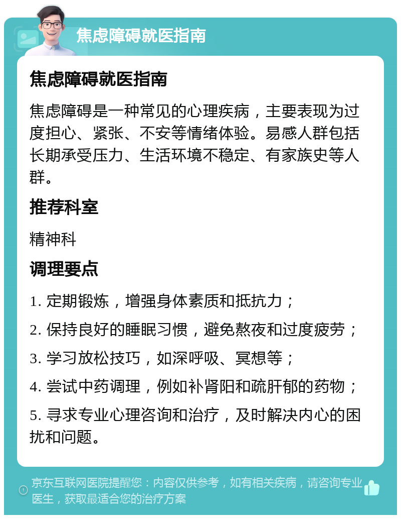 焦虑障碍就医指南 焦虑障碍就医指南 焦虑障碍是一种常见的心理疾病，主要表现为过度担心、紧张、不安等情绪体验。易感人群包括长期承受压力、生活环境不稳定、有家族史等人群。 推荐科室 精神科 调理要点 1. 定期锻炼，增强身体素质和抵抗力； 2. 保持良好的睡眠习惯，避免熬夜和过度疲劳； 3. 学习放松技巧，如深呼吸、冥想等； 4. 尝试中药调理，例如补肾阳和疏肝郁的药物； 5. 寻求专业心理咨询和治疗，及时解决内心的困扰和问题。