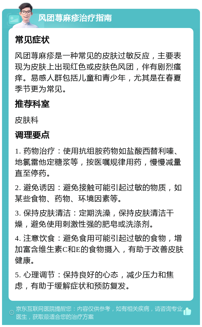 风团荨麻疹治疗指南 常见症状 风团荨麻疹是一种常见的皮肤过敏反应，主要表现为皮肤上出现红色或皮肤色风团，伴有剧烈瘙痒。易感人群包括儿童和青少年，尤其是在春夏季节更为常见。 推荐科室 皮肤科 调理要点 1. 药物治疗：使用抗组胺药物如盐酸西替利嗪、地氯雷他定糖浆等，按医嘱规律用药，慢慢减量直至停药。 2. 避免诱因：避免接触可能引起过敏的物质，如某些食物、药物、环境因素等。 3. 保持皮肤清洁：定期洗澡，保持皮肤清洁干燥，避免使用刺激性强的肥皂或洗涤剂。 4. 注意饮食：避免食用可能引起过敏的食物，增加富含维生素C和E的食物摄入，有助于改善皮肤健康。 5. 心理调节：保持良好的心态，减少压力和焦虑，有助于缓解症状和预防复发。