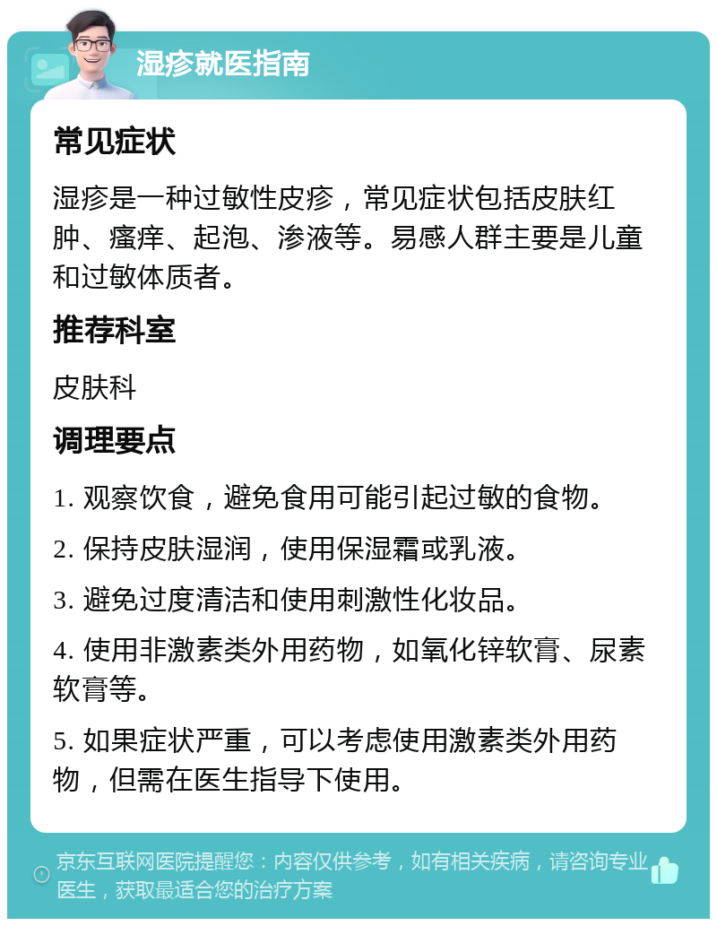 湿疹就医指南 常见症状 湿疹是一种过敏性皮疹，常见症状包括皮肤红肿、瘙痒、起泡、渗液等。易感人群主要是儿童和过敏体质者。 推荐科室 皮肤科 调理要点 1. 观察饮食，避免食用可能引起过敏的食物。 2. 保持皮肤湿润，使用保湿霜或乳液。 3. 避免过度清洁和使用刺激性化妆品。 4. 使用非激素类外用药物，如氧化锌软膏、尿素软膏等。 5. 如果症状严重，可以考虑使用激素类外用药物，但需在医生指导下使用。