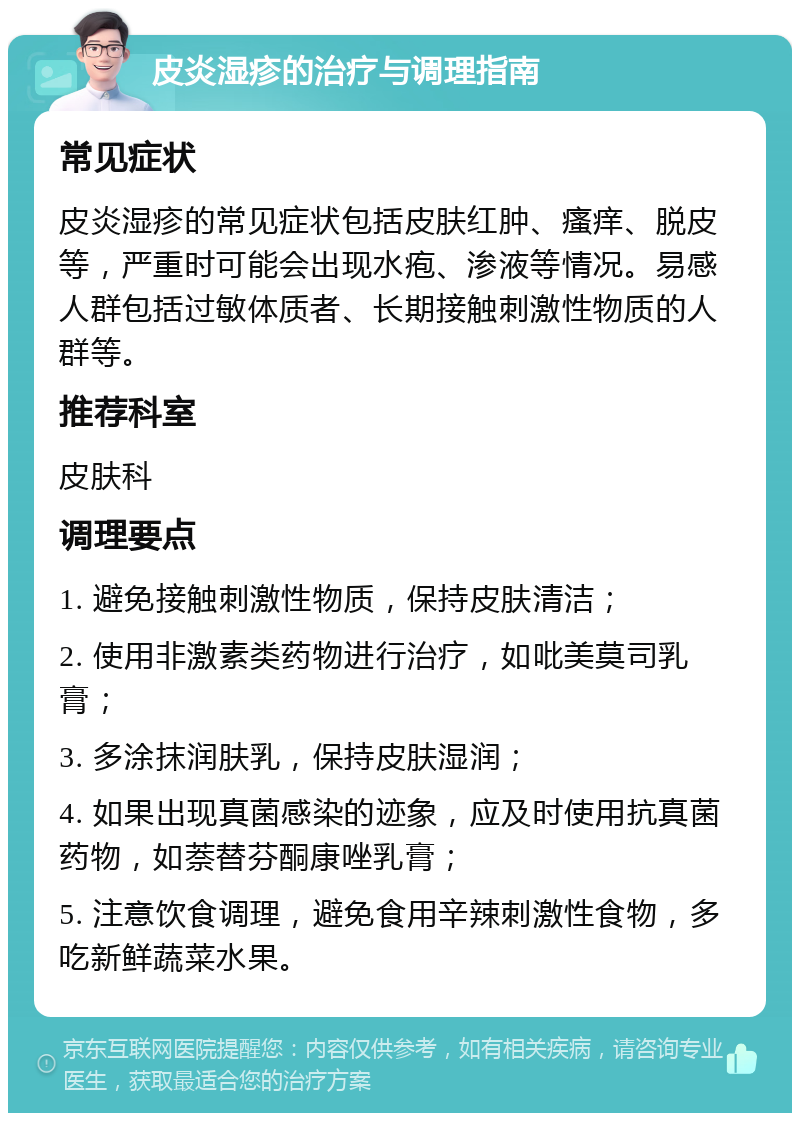 皮炎湿疹的治疗与调理指南 常见症状 皮炎湿疹的常见症状包括皮肤红肿、瘙痒、脱皮等，严重时可能会出现水疱、渗液等情况。易感人群包括过敏体质者、长期接触刺激性物质的人群等。 推荐科室 皮肤科 调理要点 1. 避免接触刺激性物质，保持皮肤清洁； 2. 使用非激素类药物进行治疗，如吡美莫司乳膏； 3. 多涂抹润肤乳，保持皮肤湿润； 4. 如果出现真菌感染的迹象，应及时使用抗真菌药物，如萘替芬酮康唑乳膏； 5. 注意饮食调理，避免食用辛辣刺激性食物，多吃新鲜蔬菜水果。