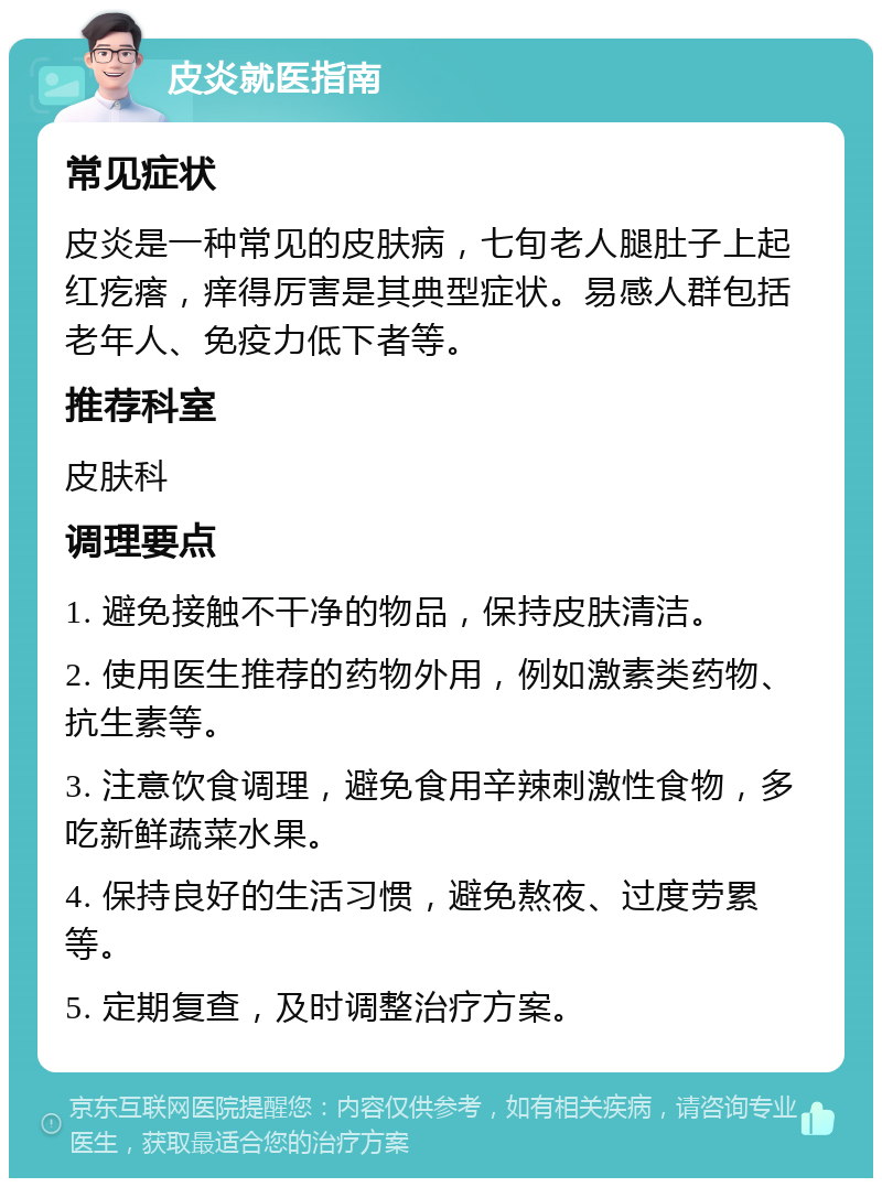 皮炎就医指南 常见症状 皮炎是一种常见的皮肤病，七旬老人腿肚子上起红疙瘩，痒得厉害是其典型症状。易感人群包括老年人、免疫力低下者等。 推荐科室 皮肤科 调理要点 1. 避免接触不干净的物品，保持皮肤清洁。 2. 使用医生推荐的药物外用，例如激素类药物、抗生素等。 3. 注意饮食调理，避免食用辛辣刺激性食物，多吃新鲜蔬菜水果。 4. 保持良好的生活习惯，避免熬夜、过度劳累等。 5. 定期复查，及时调整治疗方案。