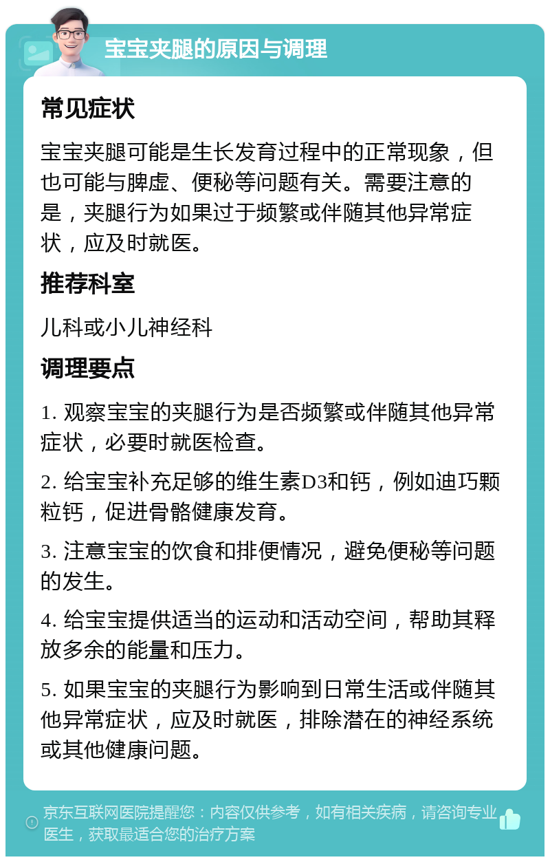 宝宝夹腿的原因与调理 常见症状 宝宝夹腿可能是生长发育过程中的正常现象，但也可能与脾虚、便秘等问题有关。需要注意的是，夹腿行为如果过于频繁或伴随其他异常症状，应及时就医。 推荐科室 儿科或小儿神经科 调理要点 1. 观察宝宝的夹腿行为是否频繁或伴随其他异常症状，必要时就医检查。 2. 给宝宝补充足够的维生素D3和钙，例如迪巧颗粒钙，促进骨骼健康发育。 3. 注意宝宝的饮食和排便情况，避免便秘等问题的发生。 4. 给宝宝提供适当的运动和活动空间，帮助其释放多余的能量和压力。 5. 如果宝宝的夹腿行为影响到日常生活或伴随其他异常症状，应及时就医，排除潜在的神经系统或其他健康问题。