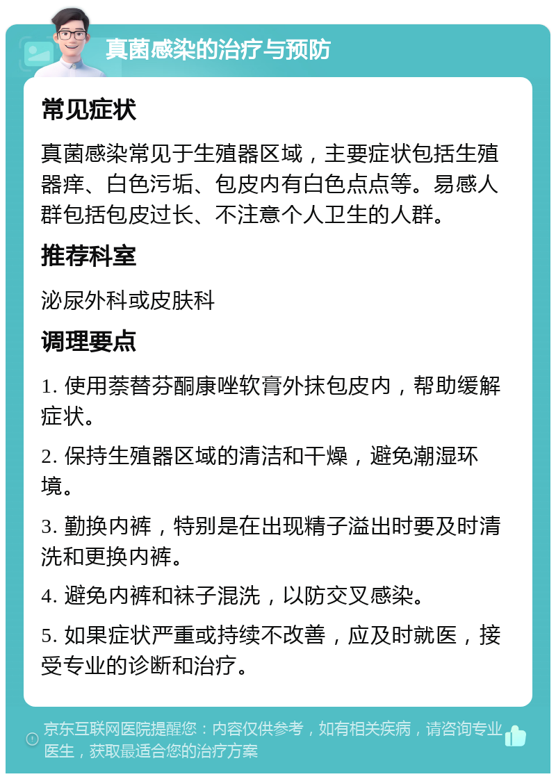 真菌感染的治疗与预防 常见症状 真菌感染常见于生殖器区域，主要症状包括生殖器痒、白色污垢、包皮内有白色点点等。易感人群包括包皮过长、不注意个人卫生的人群。 推荐科室 泌尿外科或皮肤科 调理要点 1. 使用萘替芬酮康唑软膏外抹包皮内，帮助缓解症状。 2. 保持生殖器区域的清洁和干燥，避免潮湿环境。 3. 勤换内裤，特别是在出现精子溢出时要及时清洗和更换内裤。 4. 避免内裤和袜子混洗，以防交叉感染。 5. 如果症状严重或持续不改善，应及时就医，接受专业的诊断和治疗。